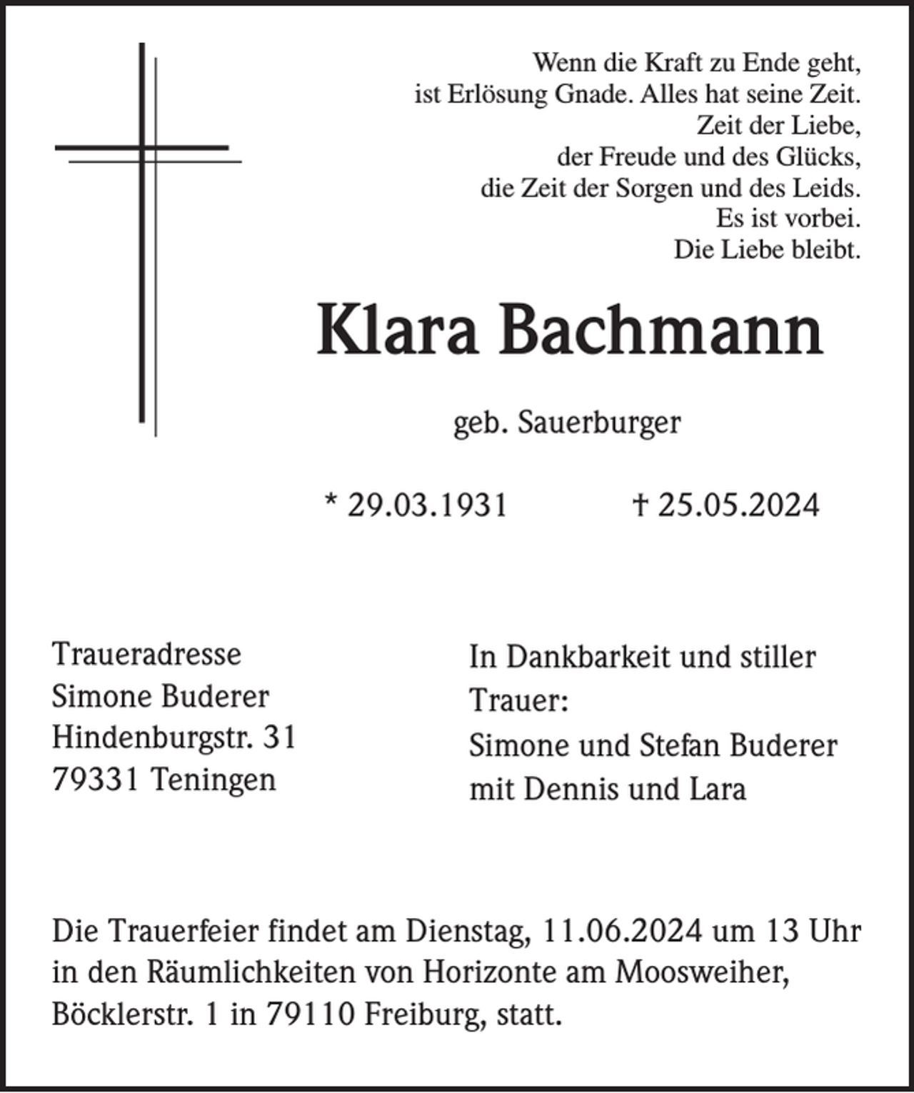 <p>Wenn die Kraft zu Ende geht,<br />ist Erlösung Gnade. Alles hat seine Zeit.<br />Zeit der Liebe,<br />der Freude und des Glücks,<br />die Zeit der Sorgen und des Leids.<br />Es ist vorbei.<br />Die Liebe bleibt.</p><p>Klara Bachmann<br />geb. Sauerburger<br />* 29.03.1931</p><p>Traueradresse<br />Simone Buderer<br />Hindenburgstr. 31<br />79331 Teningen</p><p>† 25.05.2024</p><p>In Dankbarkeit und stiller<br />Trauer:<br />Simone und Stefan Buderer<br />mit Dennis und Lara</p><p>Die Trauerfeier findet am Dienstag, 11.06.2024 um 13 Uhr<br />in den Räumlichkeiten von Horizonte am Moosweiher,<br />Böcklerstr. 1 in 79110 Freiburg, statt.</p>