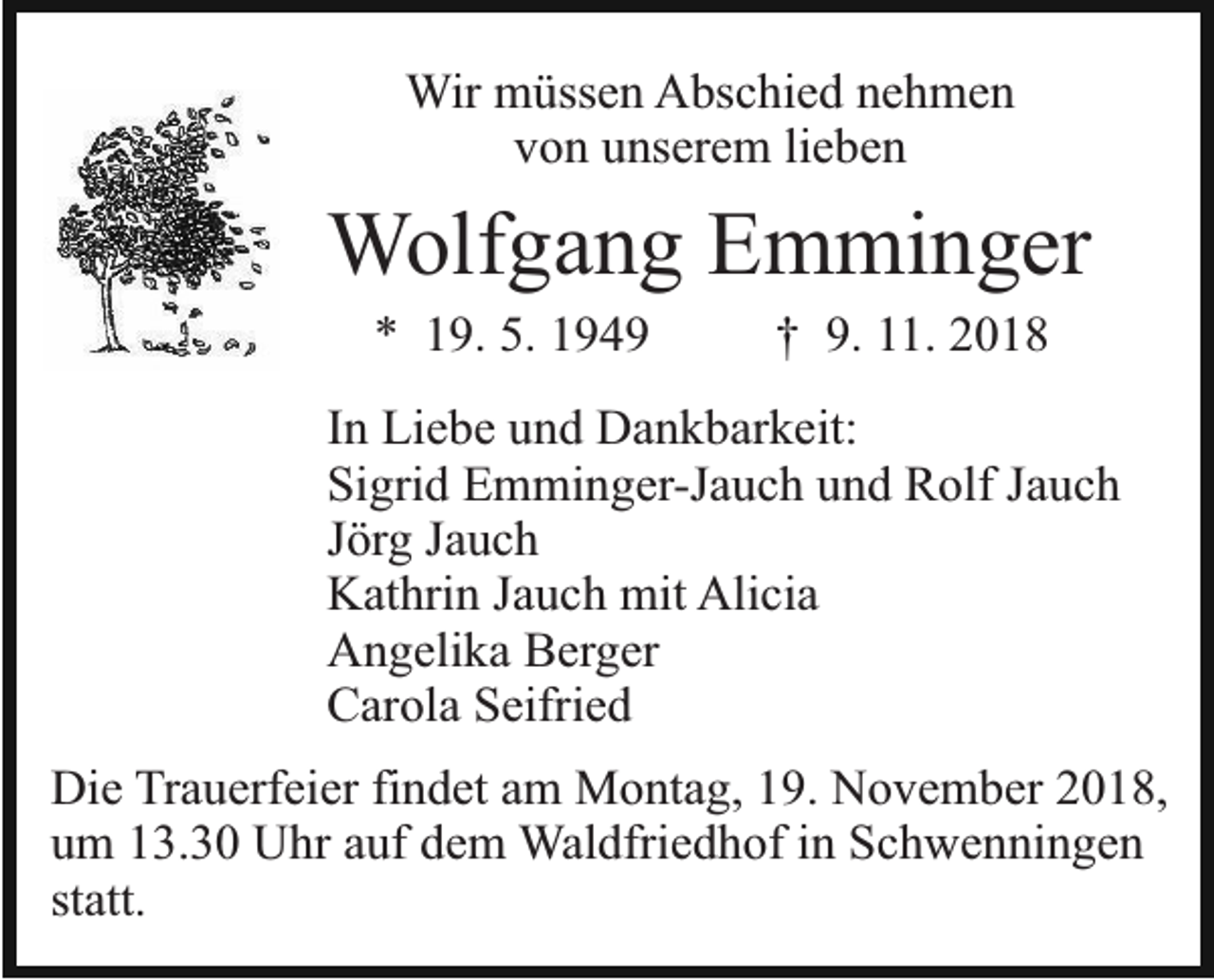 <p>Wir müssen Abschied nehmen<br />von unserem lieben</p><p>Wolfgang Emminger<br />* 19. 5. 1949</p><p>† 9. 11. 2018</p><p>In Liebe und Dankbarkeit:<br />Sigrid Emminger-Jauch und Rolf Jauch<br />Jörg Jauch<br />Kathrin Jauch mit Alicia<br />Angelika Berger<br />Carola Seifried<br />Die Trauerfeier findet am Montag, 19. November 2018,<br />um 13.30 Uhr auf dem Waldfriedhof in Schwenningen<br />statt.</p>