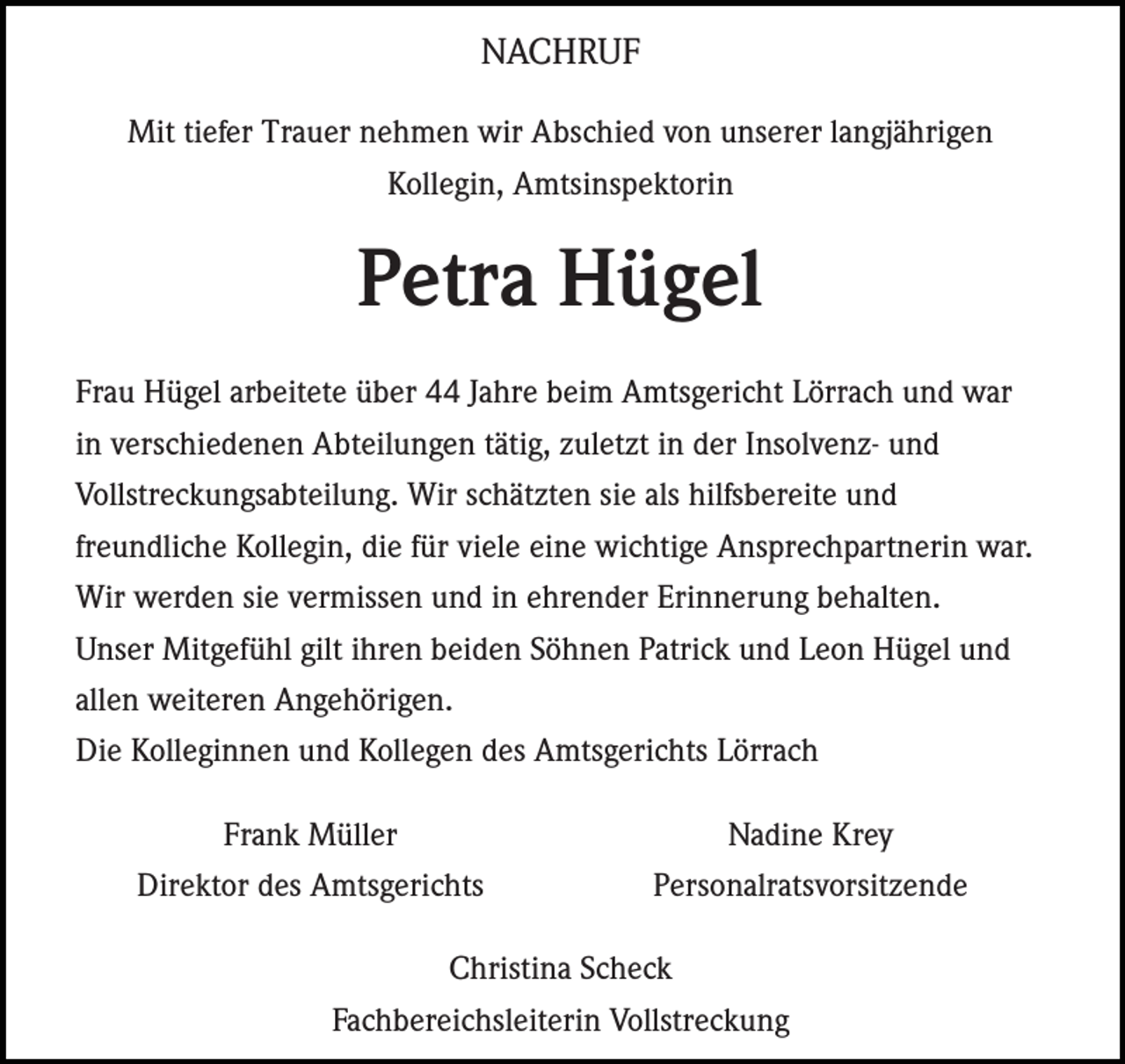 <p>NACHRUF<br />Mit tiefer Trauer nehmen wir Abschied von unserer langjährigen<br />Kollegin, Amtsinspektorin</p><p>Petra Hügel<br />Frau Hügel arbeitete über 44 Jahre beim Amtsgericht Lörrach und war<br />in verschiedenen Abteilungen tätig, zuletzt in der Insolvenz- und<br />Vollstreckungsabteilung. Wir schätzten sie als hilfsbereite und<br />freundliche Kollegin, die für viele eine wichtige Ansprechpartnerin war.<br />Wir werden sie vermissen und in ehrender Erinnerung behalten.<br />Unser Mitgefühl gilt ihren beiden Söhnen Patrick und Leon Hügel und<br />allen weiteren Angehörigen.<br />Die Kolleginnen und Kollegen des Amtsgerichts Lörrach<br />Frank Müller<br />Direktor des Amtsgerichts</p><p>Nadine Krey<br />Personalratsvorsitzende</p><p>Christina Scheck<br />Fachbereichsleiterin Vollstreckung</p>