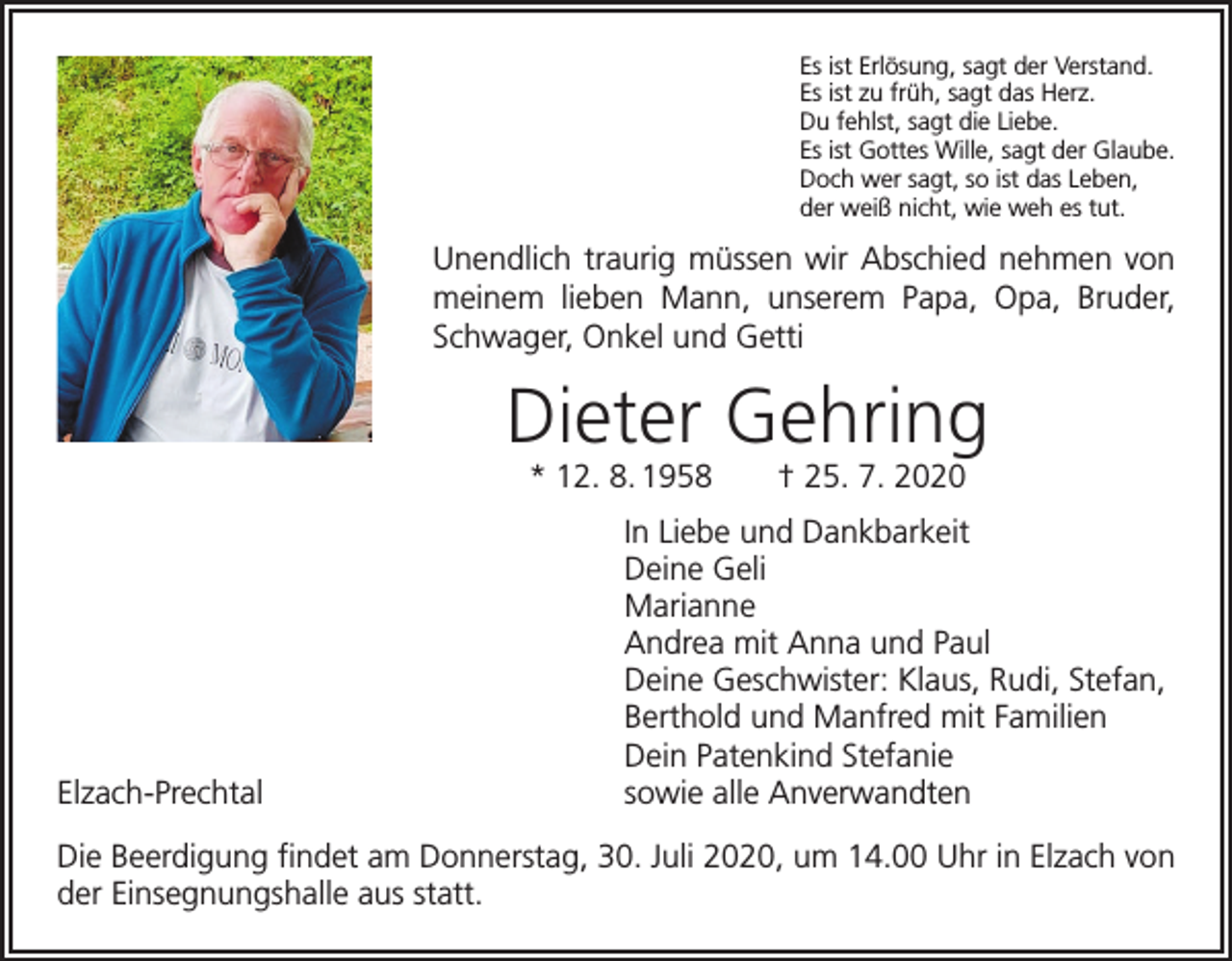 <p>Es ist Erlösung, sagt der Verstand.<br />Es ist zu früh, sagt das Herz.<br />Du fehlst, sagt die Liebe.<br />Es ist Gottes Wille, sagt der Glaube.<br />Doch wer sagt, so ist das Leben,<br />der weiß nicht, wie weh es tut.</p><p>Unendlich traurig müssen wir Abschied nehmen von<br />meinem lieben Mann, unserem Papa, Opa, Bruder,<br />Schwager, Onkel und Getti</p><p>Dieter Gehring<br />* 12. 8. 1958 † 25. 7. 2020</p><p>In Liebe und Dankbarkeit</p><p>Deine Geli<br />Marianne</p><p>Andrea mit Anna und Paul</p><p>Deine Geschwister: Klaus, Rudi, Stefan,</p><p>Berthold und Manfred mit Familien</p><p>Dein Patenkind Stefanie<br />Elzach-Prechtal<br />sowie alle Anverwandten<br />Die Beerdigung findet am Donnerstag, 30. Juli 2020, um 14.00 Uhr in Elzach von<br />der Einsegnungshalle aus statt.</p>