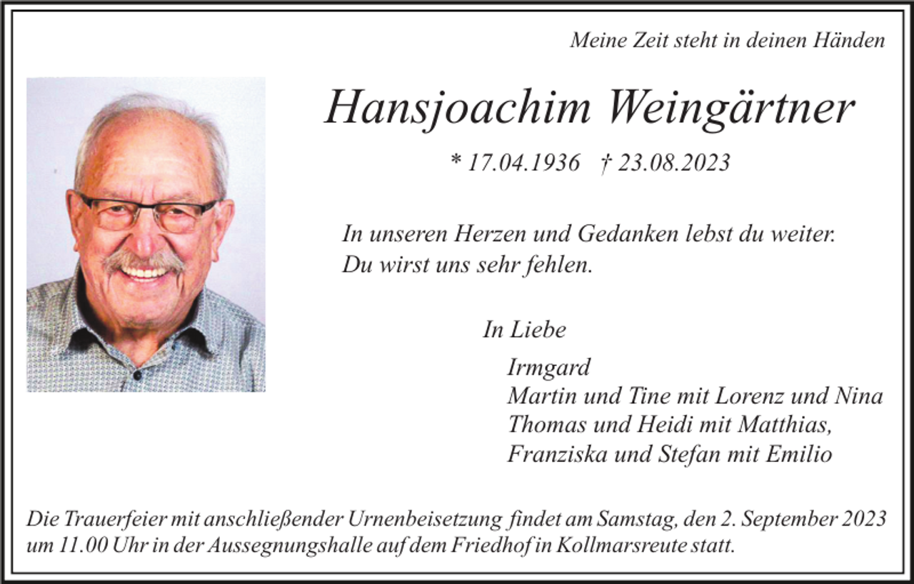 <p>Meine Zeit steht in deinen Händen</p><p>Hansjoachim Weingärtner<br />* 17.04.1936 † 23.08.2023<br />In unseren Herzen und Gedanken lebst du weiter.<br />Du wirst uns sehr fehlen.<br />In Liebe<br />Irmgard<br />Martin und Tine mit Lorenz und Nina<br />Thomas und Heidi mit Matthias,<br />Franziska und Stefan mit Emilio<br />Die Trauerfeier mit anschließender Urnenbeisetzung findet am Samstag, den 2. September 2023<br />um 11.00 Uhr in der Aussegnungshalle auf dem Friedhof in Kollmarsreute statt.</p>