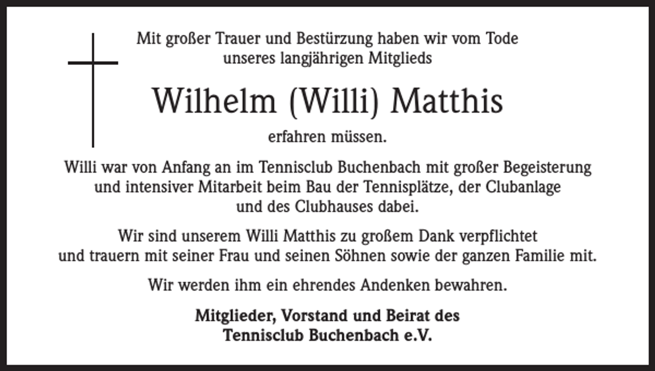 <p>Mit großer Trauer und Bestürzung haben wir vom Tode<br />unseres langjährigen Mitglieds</p><p>Wilhelm (Willi) Matthis<br />erfahren müssen.<br />Willi war von Anfang an im Tennisclub Buchenbach mit großer Begeisterung<br />und intensiver Mitarbeit beim Bau der Tennisplätze, der Clubanlage<br />und des Clubhauses dabei.<br />Wir sind unserem Willi Matthis zu großem Dank verpflichtet<br />und trauern mit seiner Frau und seinen Söhnen sowie der ganzen Familie mit.<br />Wir werden ihm ein ehrendes Andenken bewahren.<br />Mitglieder, Vorstand und Beirat des<br />Tennisclub Buchenbach e.V.</p>