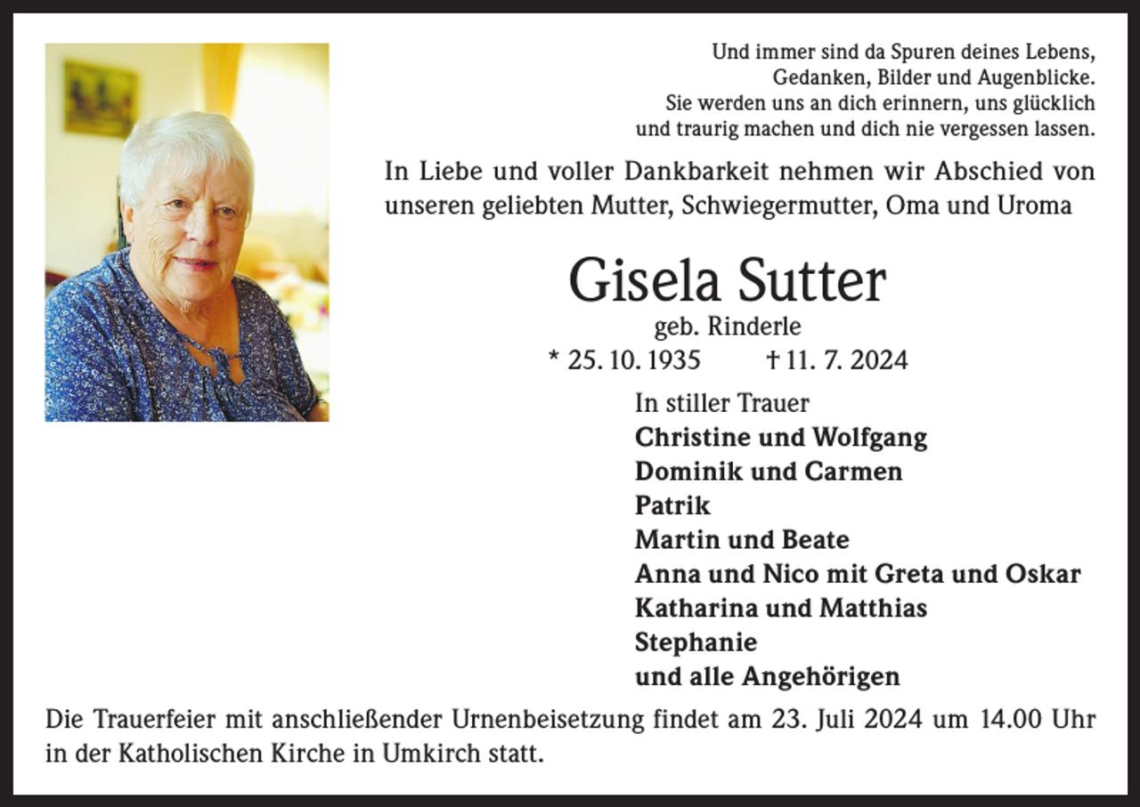 <p>Und immer sind da Spuren deines Lebens,<br />Gedanken, Bilder und Augenblicke.<br />Sie werden uns an dich erinnern, uns glücklich<br />und traurig machen und dich nie vergessen lassen.</p><p>In Liebe und voller Dankbarkeit nehmen wir Abschied von<br />unseren geliebten Mutter, Schwiegermutter, Oma und Uroma</p><p>Gisela Sutter</p><p>geb. Rinderle<br />* 25. 10. 1935<br />† 11. 7. 2024<br />In stiller Trauer<br />Christine und Wolfgang<br />Dominik und Carmen<br />Patrik<br />Martin und Beate<br />Anna und Nico mit Greta und Oskar<br />Katharina und Matthias<br />Stephanie<br />und alle Angehörigen<br />Die Trauerfeier mit anschließender Urnenbeisetzung findet am 23. Juli 2024 um 14.00 Uhr<br />in der Katholischen Kirche in Umkirch statt.</p>
