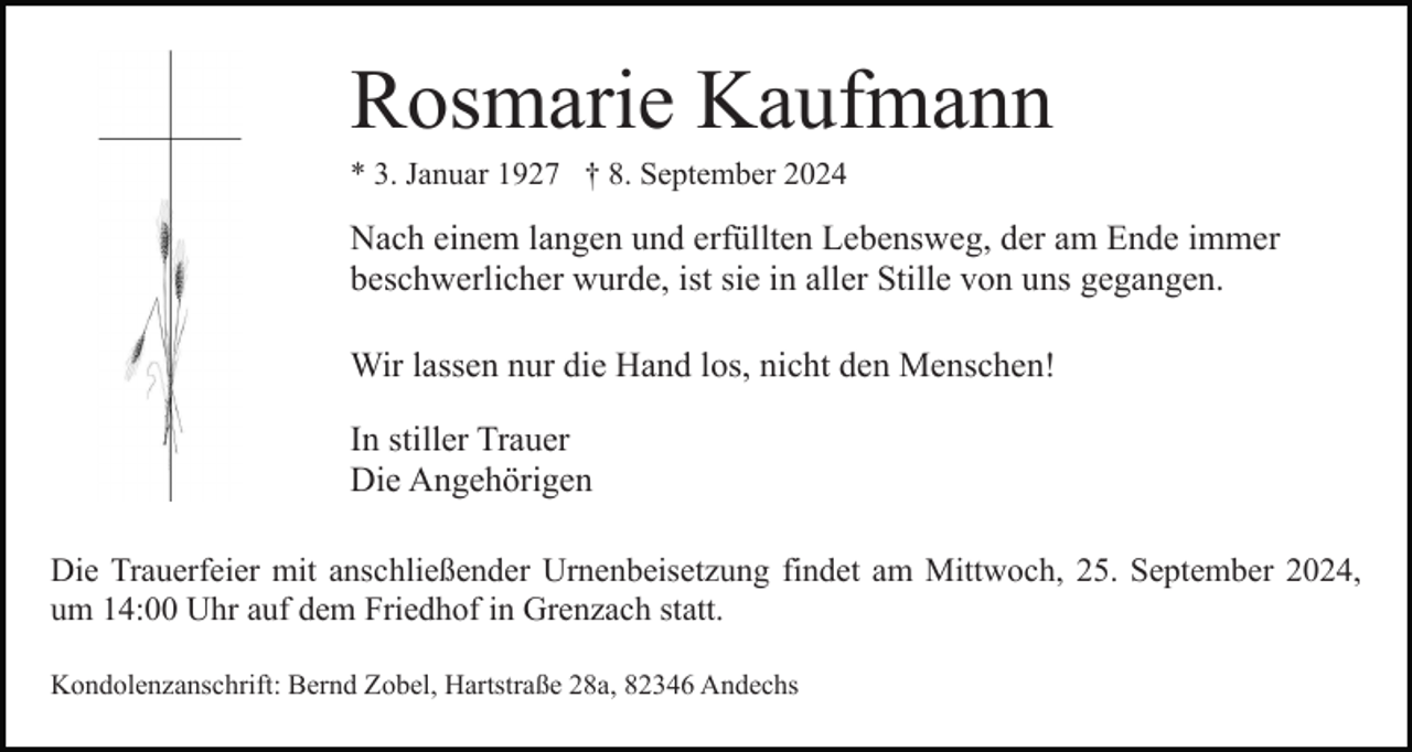 <p>Rosmarie Kaufmann<br />* 3. Januar 1927 † 8. September 2024</p><p>Nach einem langen und erfüllten Lebensweg, der am Ende immer<br />beschwerlicher wurde, ist sie in aller Stille von uns gegangen.<br />Wir lassen nur die Hand los, nicht den Menschen!<br />In stiller Trauer<br />Die Angehörigen<br />Die Trauerfeier mit anschließender Urnenbeisetzung findet am Mittwoch, 25. September 2024,<br />um 14:00 Uhr auf dem Friedhof in Grenzach statt.<br />Kondolenzanschrift: Bernd Zobel, Hartstraße 28a, 82346 Andechs</p>
