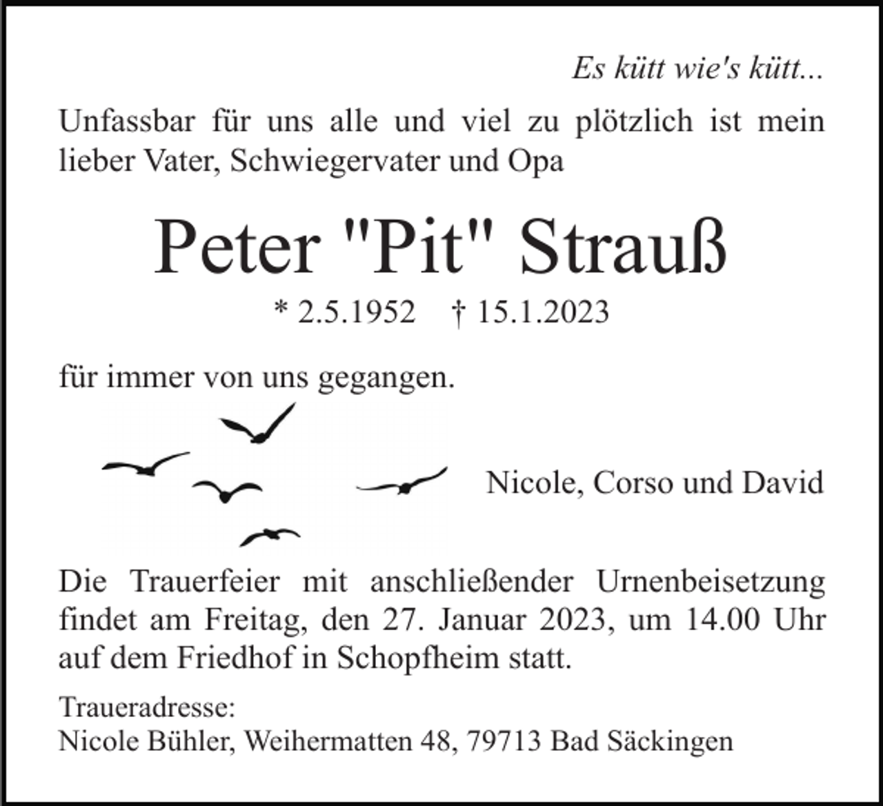 <p>Es kütt wie's kütt...<br />Unfassbar für uns alle und viel zu plötzlich ist mein<br />lieber Vater, Schwiegervater und Opa</p><p>Peter "Pit" Strauß<br />* 2.5.1952</p><p>† 15.1.2023</p><p>für immer von uns gegangen.<br />Nicole, Corso und David<br />Die Trauerfeier mit anschließender Urnenbeisetzung<br />findet am Freitag, den 27. Januar 2023, um 14.00 Uhr<br />auf dem Friedhof in Schopfheim statt.<br />Traueradresse:<br />Nicole Bühler, Weihermatten 48, 79713 Bad Säckingen</p>