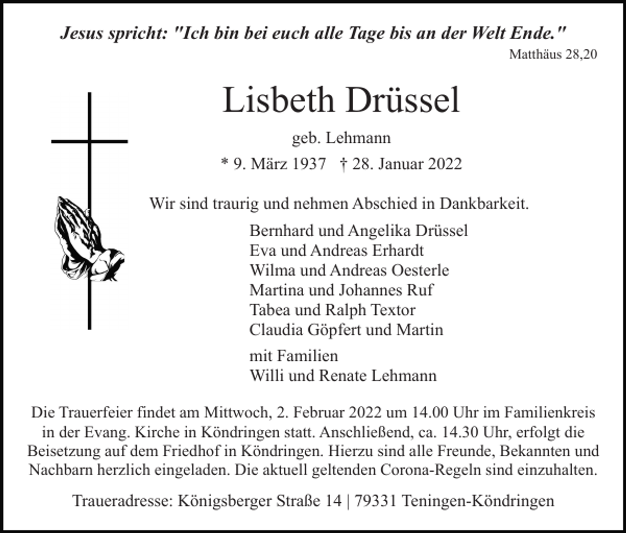 <p>Jesus spricht: "Ich bin bei euch alle Tage bis an der Welt Ende."<br />Matthäus 28,20</p><p>Lisbeth Drüssel<br />geb. Lehmann<br />* 9. März 1937 † 28. Januar 2022<br />Wir sind traurig und nehmen Abschied in Dankbarkeit.<br />Bernhard und Angelika Drüssel<br />Eva und Andreas Erhardt<br />Wilma und Andreas Oesterle<br />Martina und Johannes Ruf<br />Tabea und Ralph Textor<br />Claudia Göpfert und Martin<br />mit Familien<br />Willi und Renate Lehmann<br />Die Trauerfeier findet am Mittwoch, 2. Februar 2022 um 14.00 Uhr im Familienkreis<br />in der Evang. Kirche in Köndringen statt. Anschließend, ca. 14.30 Uhr, erfolgt die<br />Beisetzung auf dem Friedhof in Köndringen. Hierzu sind alle Freunde, Bekannten und<br />Nachbarn herzlich eingeladen. Die aktuell geltenden Corona-Regeln sind einzuhalten.</p><p>Traueradresse: Königsberger Straße 14 | 79331 Teningen-Köndringen</p>