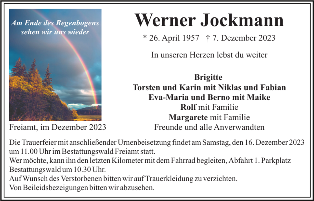 <p>Am Ende des Regenbogens<br />sehen wir uns wieder</p><p>Werner Jockmann<br />* 26. April 1957 † 7. Dezember 2023<br />In unseren Herzen lebst du weiter</p><p>Freiamt, im Dezember 2023</p><p>Brigitte<br />Torsten und Karin mit Niklas und Fabian<br />Eva-Maria und Berno mit Maike<br />Rolf mit Familie<br />Margarete mit Familie<br />Freunde und alle Anverwandten</p><p>Die Trauerfeier mit anschließender Urnenbeisetzung findet am Samstag, den 16. Dezember 2023<br />um 11.00 Uhr im Bestattungswald Freiamt statt.<br />Wer möchte, kann ihn den letzten Kilometer mit dem Fahrrad begleiten, Abfahrt 1. Parkplatz<br />Bestattungswald um 10.30 Uhr.<br />Auf Wunsch des Verstorbenen bitten wir auf Trauerkleidung zu verzichten.<br />Von Beileidsbezeigungen bitten wir abzusehen.</p>