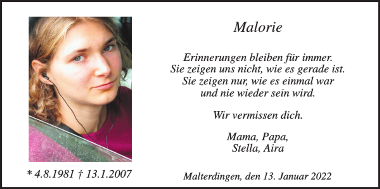 <p>Malorie<br />Erinnerungen bleiben für immer.<br />Sie zeigen uns nicht, wie es gerade ist.<br />Sie zeigen nur, wie es einmal war<br />und nie wieder sein wird.<br />Wir vermissen dich.<br />Mama, Papa,<br />Stella, Aira<br />* 4.8.1981 † 13.1.2007</p><p>Malterdingen, den 13. Januar 2022</p>