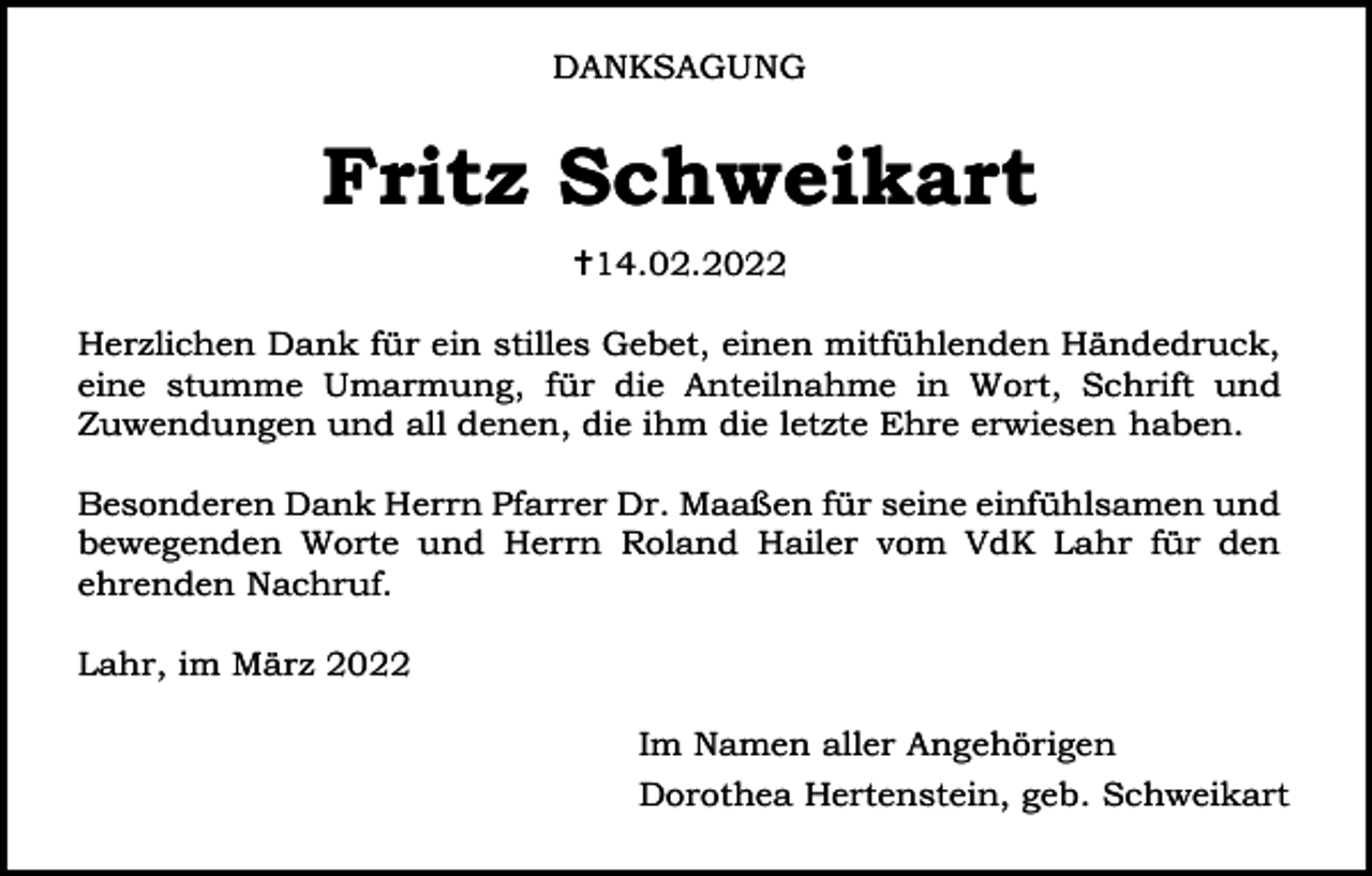 <p>DANKSAGUNG</p><p>Fritz Schweikart<br />14.02.2022<br />Herzlichen Dank für ein stilles Gebet, einen mitfühlenden Händedruck,<br />eine stumme Umarmung, für die Anteilnahme in Wort, Schrift und<br />Zuwendungen und all denen, die ihm die letzte Ehre erwiesen haben.<br />Besonderen Dank Herrn Pfarrer Dr. Maaßen für seine einfühlsamen und<br />bewegenden Worte und Herrn Roland Hailer vom VdK Lahr für den<br />ehrenden Nachruf.<br />Lahr, im März 2022<br />Im Namen aller Angehörigen<br />Dorothea Hertenstein, geb. Schweikart</p>
