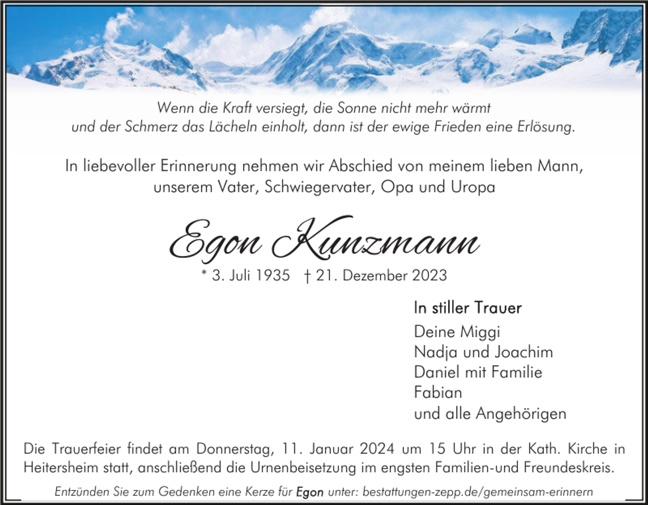 <p>Wenn die Kraft versiegt, die Sonne nicht mehr wärmt<br />und der Schmerz das Lächeln einholt, dann ist der ewige Frieden eine Erlösung.</p><p>In liebevoller Erinnerung nehmen wir Abschied von meinem lieben Mann,<br />unserem Vater, Schwiegervater, Opa und Uropa</p><p>Egon Kunzmann<br />* 3. Juli 1935 † 21. Dezember 2023</p><p>Deine Miggi<br />Nadja und Joachim<br />Daniel mit Familie<br />Fabian<br />und alle Angehörigen<br />Die Trauerfeier findet am Donnerstag, 11. Januar 2024 um 15 Uhr in der Kath. Kirche in<br />Heitersheim statt, anschließend die Urnenbeisetzung im engsten Familien-und Freundeskreis.<br />Entzünden Sie zum Gedenken eine Kerze für</p><p>unter: bestattungen-zepp.de/gemeinsam-erinnern</p>