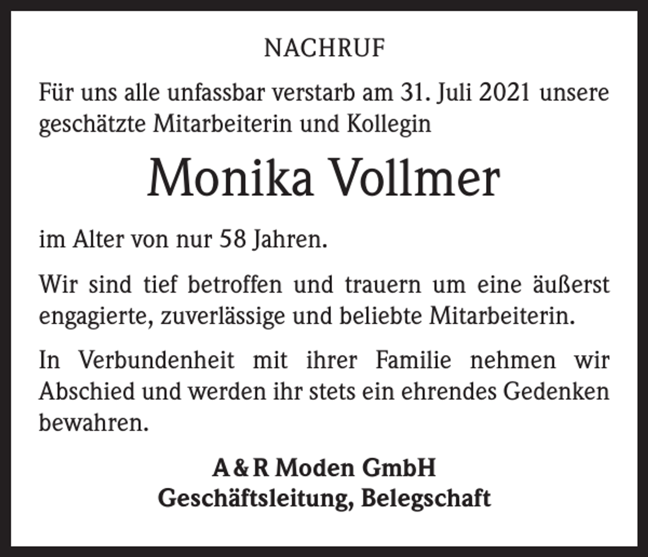 <p>NACHRUF<br />Für uns alle unfassbar verstarb am 31. Juli 2021 unsere<br />geschätzte Mitarbeiterin und Kollegin</p><p>Monika Vollmer<br />im Alter von nur 58 Jahren.<br />Wir sind tief betroffen und trauern um eine äußerst<br />­engagierte, zuverlässige und beliebte Mitarbeiterin.<br />In Verbundenheit mit ihrer Familie nehmen wir<br />­A bschied und werden ihr stets ein ehrendes Gedenken<br />bewahren.<br />A &amp; R Moden GmbH<br />Geschäftsleitung, Belegschaft</p>