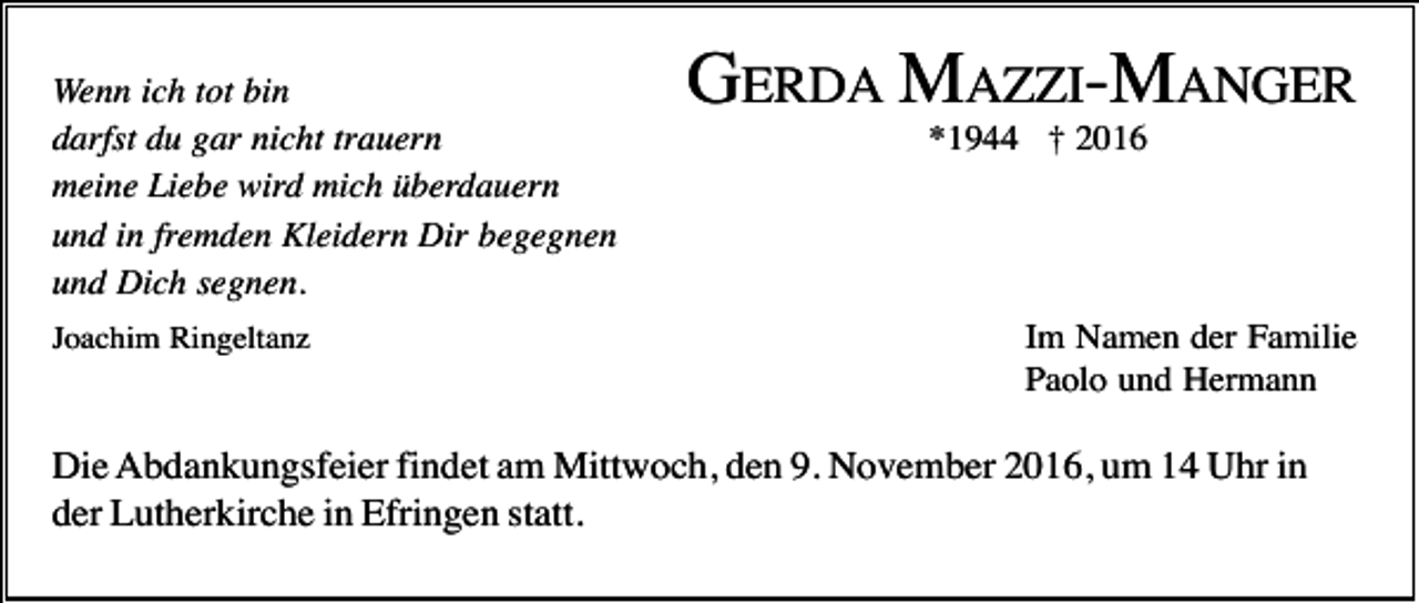 <p>Wenn ich tot bin<br />darfst du gar nicht trauern<br />meine Liebe wird mich überdauern<br />und in fremden Kleidern Dir begegnen<br />und Dich segnen.<br />Joachim Ringeltanz</p><p>GERDA MAZZI-MANGER<br />*1944 † 2016</p><p>Im Namen der Familie<br />Paolo und Hermann</p><p>Die Abdankungsfeier findet am Mittwoch, den 9. November 2016, um 14 Uhr in<br />der Lutherkirche in Efringen statt.</p>