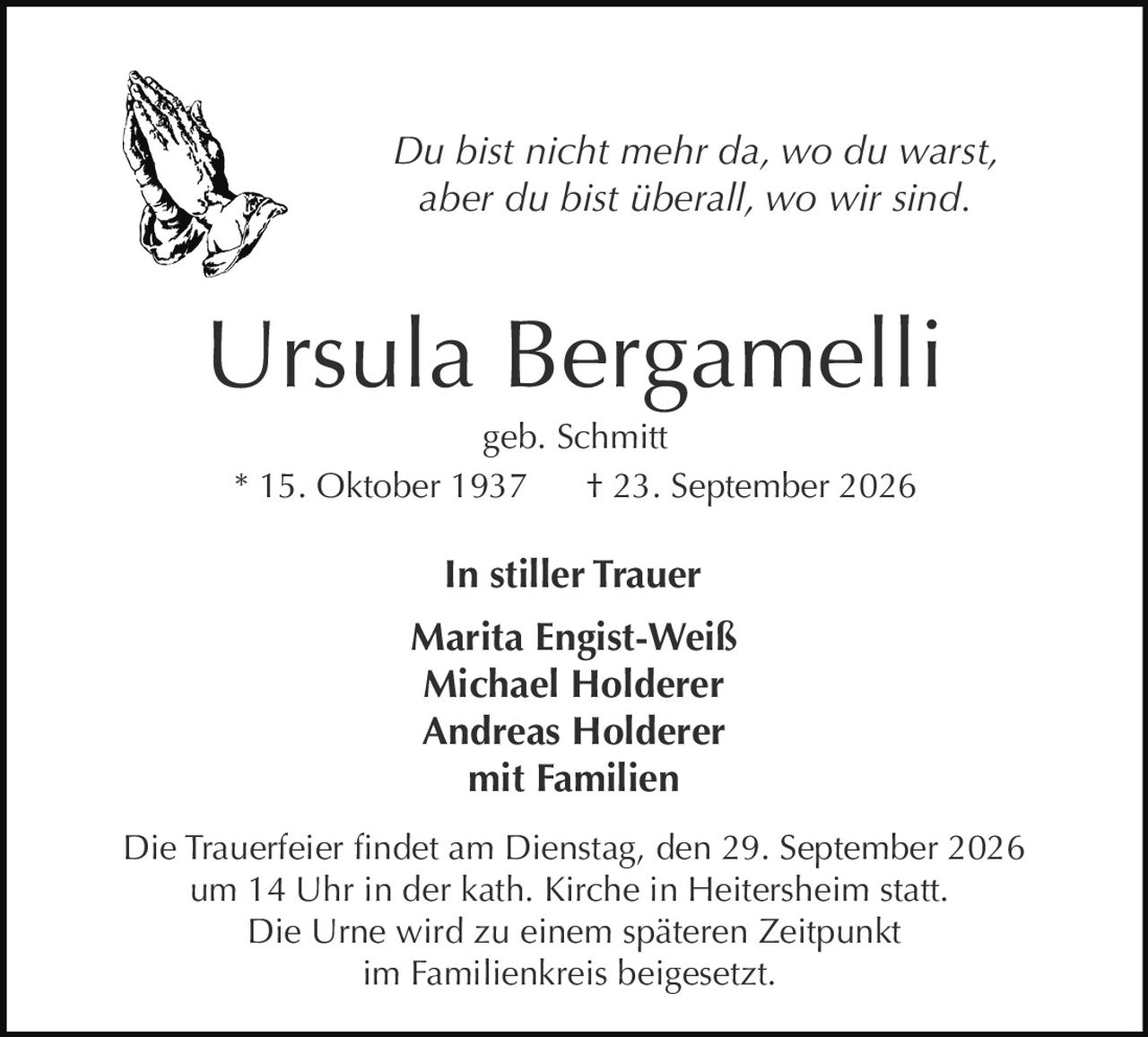 <p><i>Du bist nicht mehr da, wo du warst, aber du bist überall, wo wir sind.</i></p><p><strong>Ursula Bergamelli</strong><br>geb. Schmitt<br>* 15. Oktober 1937  † 23. September 2026</p><p><strong>In stiller Trauer</strong><br>Marita Engist-Weiß<br>Michael Holderer<br>Andreas Holderer<br>mit Familien</p><p>Die Trauerfeier findet am Dienstag, den 29. September 2026 um 14 Uhr in der kath. Kirche in Heitersheim statt. Die Urne wird zu einem späteren Zeitpunkt im Familienkreis beigesetzt.</p>