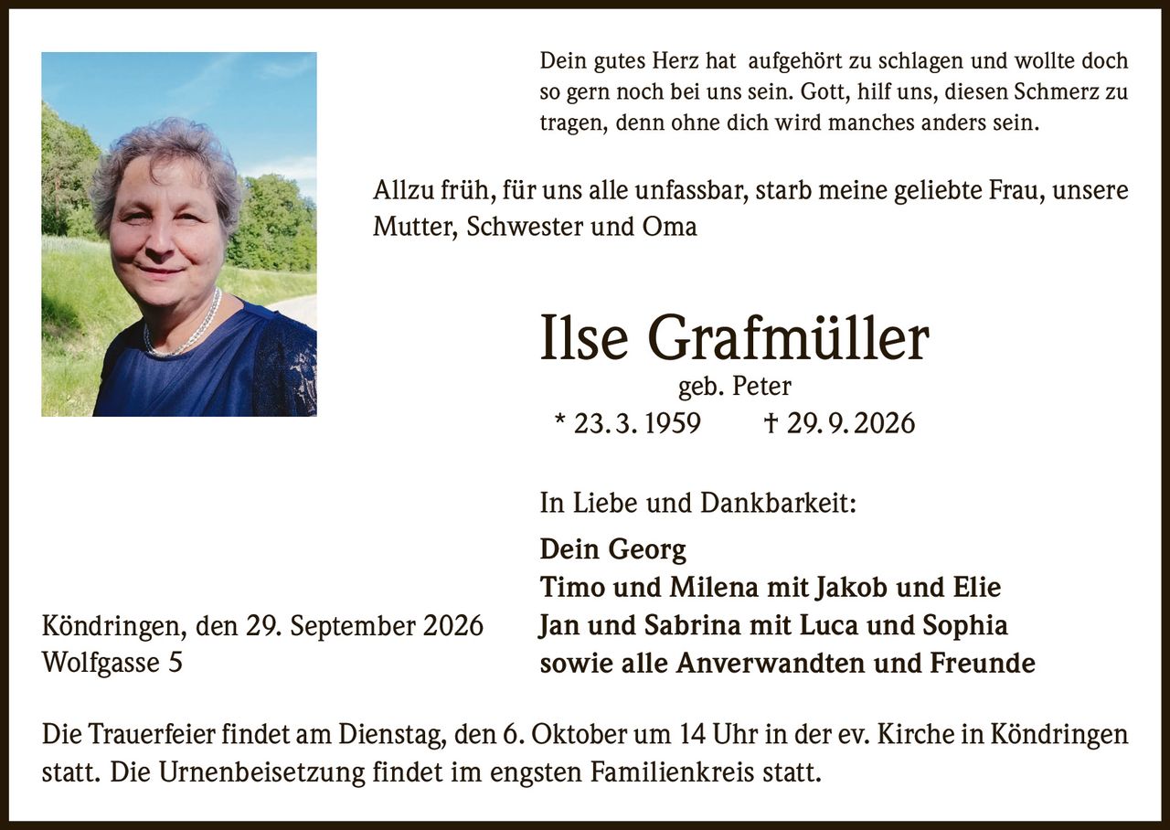<p>Dein gutes Herz hat aufgehört zu schlagen und wollte doch so gern noch bei uns sein. Gott, hilf uns, diesen Schmerz zu tragen, denn ohne dich wird manches anders sein.</p>

<p>Allzu früh, für uns alle unfassbar, starb meine geliebte Frau, unsere Mutter, Schwester und Oma</p>

<p><strong>Ilse Grafmüller geb. Peter</strong><br/>
* 23. 3. 1959 † 29. 9. 2026</p>

<p>In Liebe und Dankbarkeit:<br/>
Dein Georg<br/>
Timo und Milena mit Jakob und Elie<br/>
Jan und Sabrina mit Luca und Sophia<br/>
sowie alle Anverwandten und Freunde</p>

<p>Die Trauerfeier findet am Dienstag, den 6. Oktober um 14 Uhr in der ev. Kirche in Köndringen statt. Die Urnenbeisetzung findet im engsten Familienkreis statt.</p>

<p>Köndringen, den 29. September 2026<br/>
Wolfgasse 5</p>