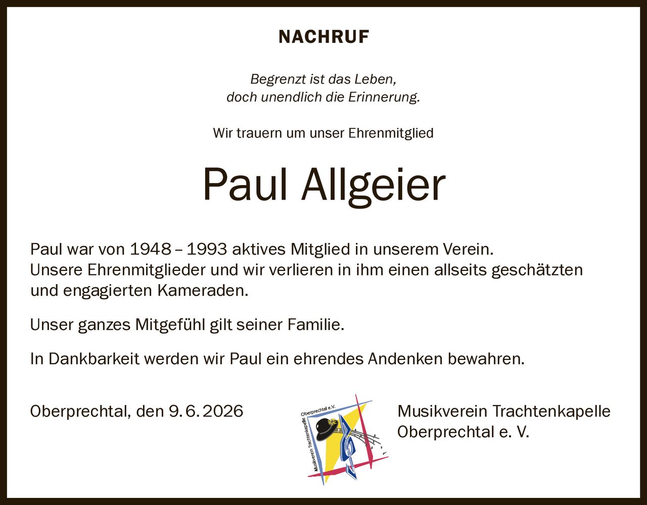 <p><strong>NACHRUF</strong></p>
<p><i>Begrenzt ist das Leben,<br>doch unendlich die Erinnerung.</i></p>
<p>Wir trauern um unser Ehrenmitglied</p>
<p><strong>Paul Allgeier</strong></p>
<p>Paul war von 1948–1993 aktives Mitglied in unserem Verein. Unsere Ehrenmitglieder und wir verlieren in ihm einen allseits geschätzten und engagierten Kameraden.</p>
<p>Unser ganzes Mitgefühl gilt seiner Familie.</p>
<p>In Dankbarkeit werden wir Paul ein ehrendes Andenken bewahren.</p>
<p>Oberprechtal, den 9.6.2026 Musikverein Trachtenkapelle<br>Oberprechtal e. V.</p>