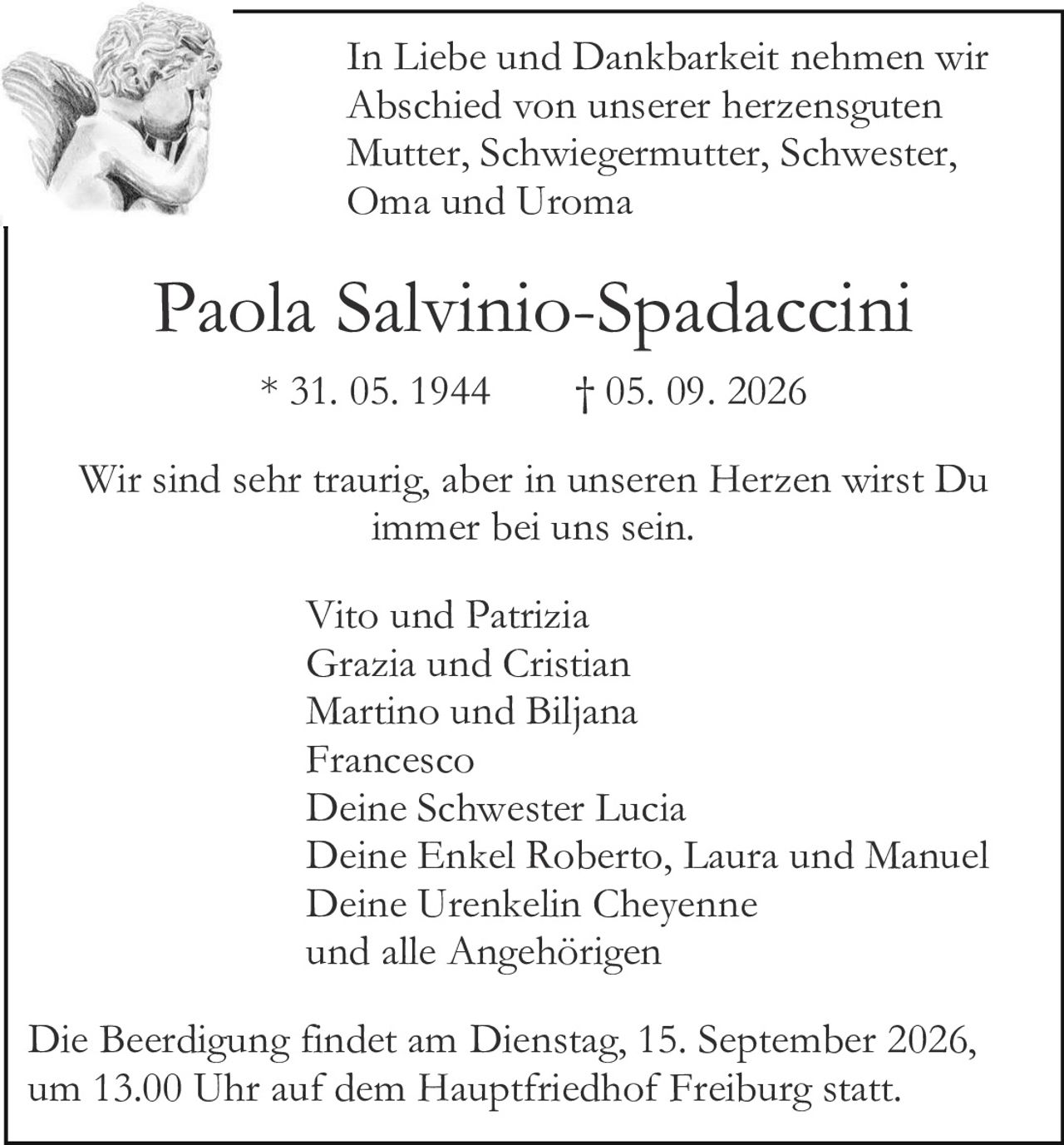 <p><strong>In Liebe und Dankbarkeit nehmen wir Abschied von unserer herzensguten Mutter, Schwiegermutter, Schwester, Oma und Uroma</strong></p>

<p><strong>Paola Salvinio-Spadaccini</strong></p>

<p>* 31. 05. 1944     † 05. 09. 2026</p>

<p>Wir sind sehr traurig, aber in unseren Herzen wirst Du immer bei uns sein.</p>

<p>Vito und Patrizia<br>
Grazia und Cristian<br>
Martino und Biljana<br>
Francesco<br>
Deine Schwester Lucia<br>
Deine Enkel Roberto, Laura und Manuel<br>
Deine Urenkelin Cheyenne<br>
und alle Angehörigen</p>

<p>Die Beerdigung findet am Dienstag, 15. September 2026, um 13.00 Uhr auf dem Hauptfriedhof Freiburg statt.</p>