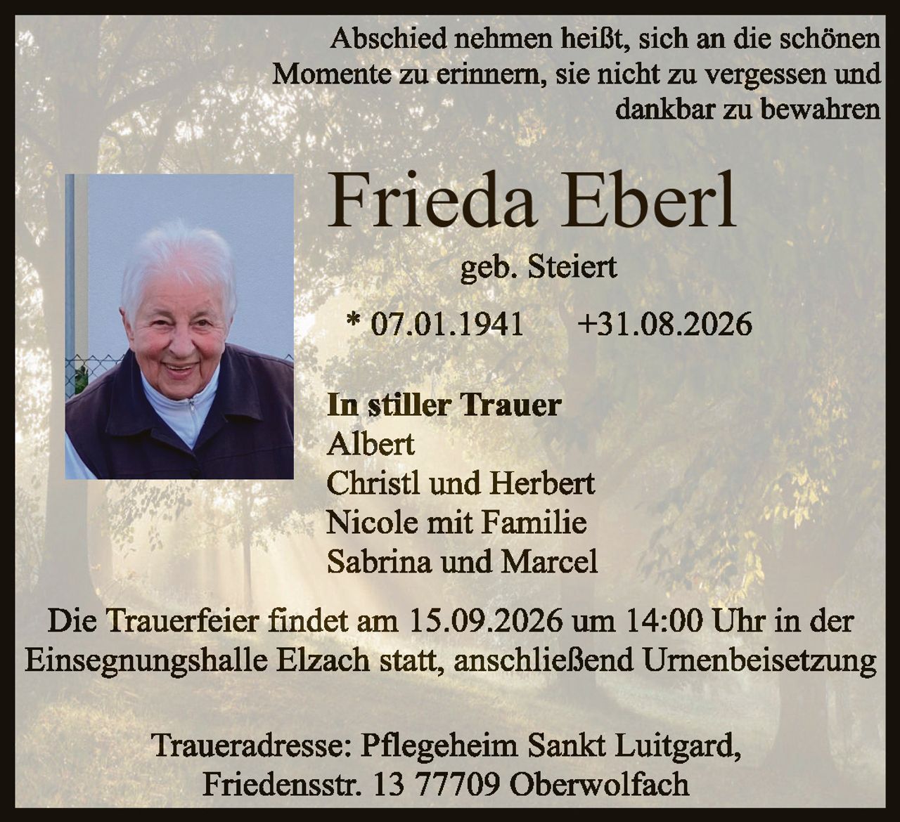 <p>Abschied nehmen heißt, sich an die schönen Momente zu erinnern, sie nicht zu vergessen und dankbar zu bewahren</p>

<p><strong>Frieda Eberl</strong><br>
geb. Steiert</p>

<p>* 07.01.1941     +31.08.2026</p>

<p><strong>In stiller Trauer</strong><br>
Albert<br>
Christl und Herbert<br>
Nicole mit Familie<br>
Sabrina und Marcel</p>

<p>Die Trauerfeier findet am 15.09.2026 um 14:00 Uhr in der Einsegnungshalle Elzach statt, anschließend Urnenbeisetzung</p>

<p>Traueradresse: Pflegeheim Sankt Luitgard, Friedensstr. 13 77709 Oberwolfach</p>