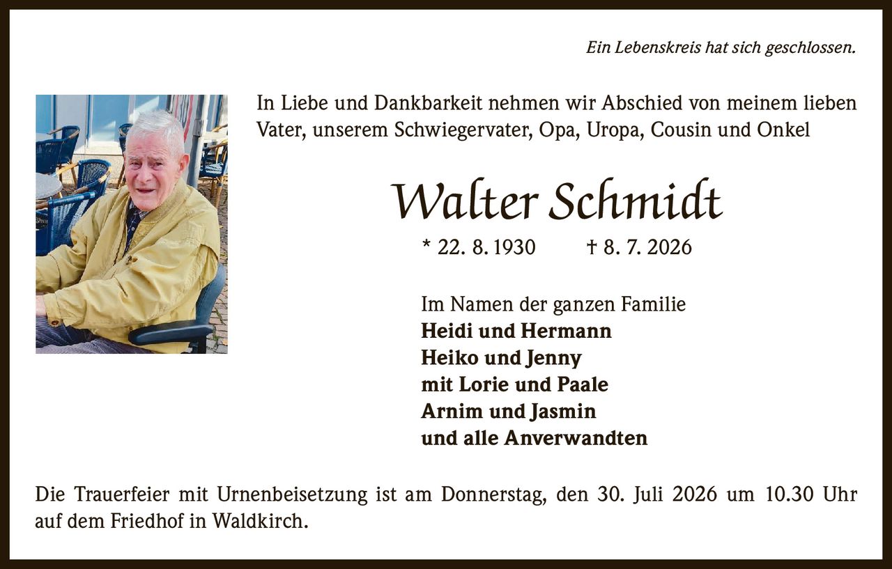 <p><i>Ein Lebenskreis hat sich geschlossen.</i></p>
<p>In Liebe und Dankbarkeit nehmen wir Abschied von meinem lieben Vater, unserem Schwiegervater, Opa, Uropa, Cousin und Onkel</p>
<p><strong>Walter Schmidt</strong></p>
<p>* 22. 8. 1930     † 8. 7. 2026</p>
<p>Im Namen der ganzen Familie<br/>
<strong>Heidi und Hermann</strong><br/>
<strong>Heiko und Jenny</strong><br/>
mit Lorie und Paale<br/>
<strong>Arnim und Jasmin</strong><br/>
und alle Anverwandten</p>
<p>Die Trauerfeier mit Urnenbeisetzung ist am Donnerstag, den 30. Juli 2026 um 10.30 Uhr auf dem Friedhof in Waldkirch.</p>