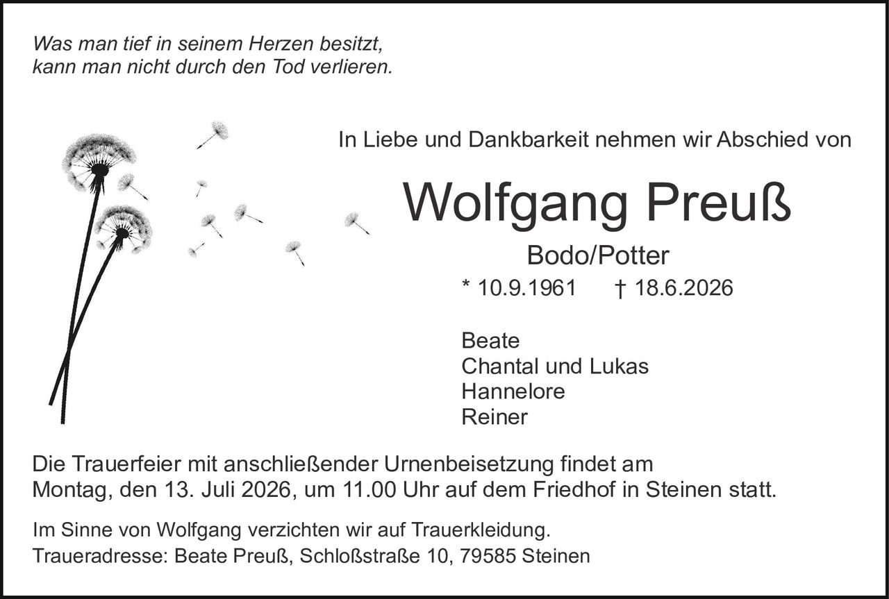 <p><i>Was man tief in seinem Herzen besitzt,<br>kann man nicht durch den Tod verlieren.</i></p><p>In Liebe und Dankbarkeit nehmen wir Abschied von</p><p><strong>Wolfgang Preuß</strong><br>Bodo/Potter<br>* 10.9.1961  † 18.6.2026</p><p>Beate<br>Chantal und Lukas<br>Hannelore<br>Reiner</p><p>Die Trauerfeier mit anschließender Urnenbeisetzung findet am<br>Montag, den 13. Juli 2026, um 11.00 Uhr auf dem Friedhof in Steinen statt.</p><p>Im Sinne von Wolfgang verzichten wir auf Trauerkledung.<br>Traueradresse: Beate Preuß, Schloßstraße 10, 79585 Steinen</p>