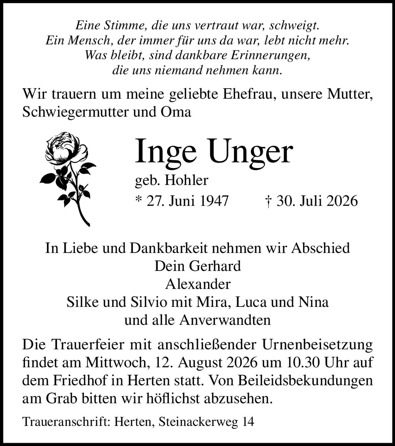 <p><i>Eine Stimme, die uns vertraut war, schweigt.<br>Ein Mensch, der immer für uns da war, lebt nicht mehr.<br>Was bleibt, sind dankbare Erinnerungen,<br>die uns niemand nehmen kann.</i></p>

<p>Wir trauern um meine geliebte Ehefrau, unsere Mutter, Schwiegermutter und Oma</p>

<p><strong>Inge Unger</strong><br>geb. Hohler<br>* 27. Juni 1947 † 30. Juli 2026</p>

<p>In Liebe und Dankbarkeit nehmen wir Abschied<br>Dein Gerhard<br>Alexander<br>Silke und Silvio mit Mira, Luca und Nina<br>und alle Anverwandten</p>

<p>Die Trauerfeier mit anschließender Urnenbeisetzung findet am Mittwoch, 12. August 2026 um 10.30 Uhr auf dem Friedhof in Herten statt. Von Beileidsbekundungen am Grab bitten wir höflichst abzusehen.</p>

<p>Traueranschrift: Herten, Steinackerweg 14</p>