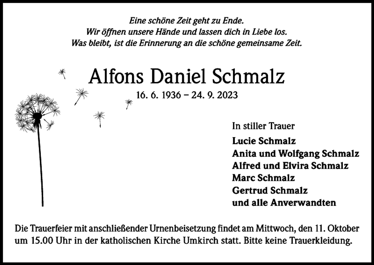 <p>Eine schöne Zeit geht zu Ende.<br />Wir öffnen unsere Hände und lassen dich in Liebe los.<br />Was bleibt, ist die Erinnerung an die schöne gemeinsame Zeit.</p><p>Alfons Daniel Schmalz<br />16. 6. 1936 – 24. 9. 2023<br />In stiller Trauer<br />Lucie Schmalz<br />Anita und Wolfgang Schmalz<br />Alfred und Elvira Schmalz<br />Marc Schmalz<br />Gertrud Schmalz<br />und alle Anverwandten<br />Die Trauerfeier mit anschließender Urnenbeisetzung findet am Mittwoch, den 11. Oktober<br />um 15.00 Uhr in der katholischen Kirche Umkirch statt. Bitte keine Trauerkleidung.</p>