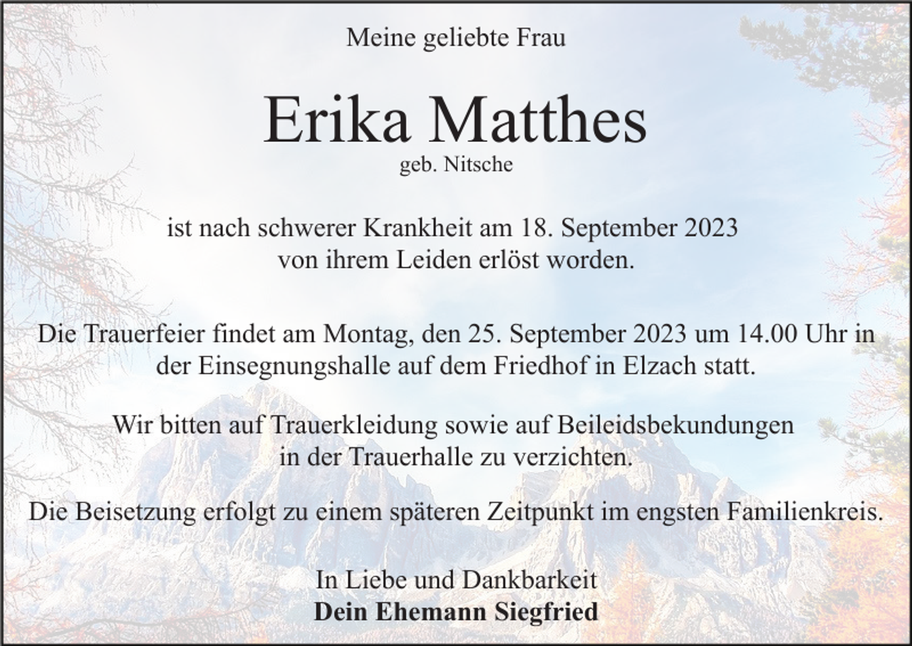 <p>Meine geliebte Frau</p><p>Erika Matthes<br />geb. Nitsche</p><p>ist nach schwerer Krankheit am 18. September 2023<br />von ihrem Leiden erlöst worden.<br />Die Trauerfeier findet am Montag, den 25. September 2023 um 14.00 Uhr in<br />der Einsegnungshalle auf dem Friedhof in Elzach statt.<br />Wir bitten auf Trauerkleidung sowie auf Beileidsbekundungen<br />in der Trauerhalle zu verzichten.<br />Die Beisetzung erfolgt zu einem späteren Zeitpunkt im engsten Familienkreis.<br />In Liebe und Dankbarkeit<br />Dein Ehemann Siegfried</p>