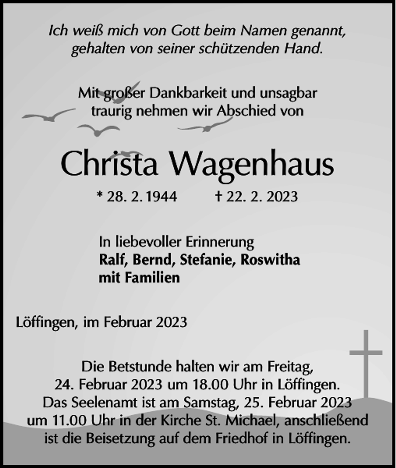 <p>Ich weiß mich von Gott beim Namen genannt,<br />gehalten von seiner schützenden Hand.<br />Mit großer Dankbarkeit und unsagbar<br />traurig nehmen wir Abschied von</p><p>Christa Wagenhaus<br />* 28. 2. 1944</p><p>† 22. 2. 2023</p><p>In liebevoller Erinnerung<br />Ralf, Bernd, Stefanie, Roswitha<br />mit Familien<br />Löffingen, im Februar 2023<br />Die Betstunde halten wir am Freitag,<br />24. Februar 2023 um 18.00 Uhr in Löffingen.<br />Das Seelenamt ist am Samstag, 25. Februar 2023<br />um 11.00 Uhr in der Kirche St. Michael, anschließend<br />ist die Beisetzung auf dem Friedhof in Löffingen.</p>