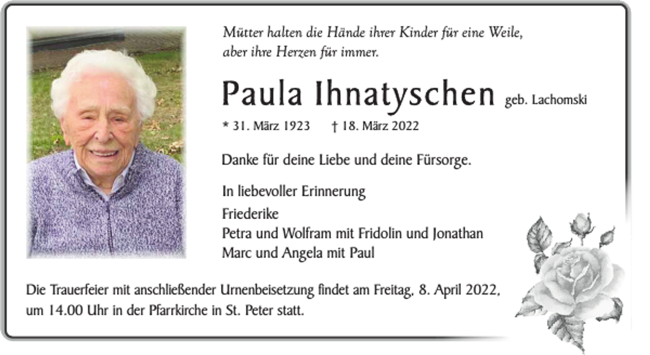 <p>Mütter halten die Hände ihrer Kinder für eine Weile,<br />aber ihre Herzen für immer.</p><p>Paula Ihnatyschen<br />* 31. März 1923</p><p>† 18. März 2022</p><p>Danke für deine Liebe und deine Fürsorge.<br />In liebevoller Erinnerung<br />Friederike<br />Petra und Wolfram mit Fridolin und Jonathan<br />Marc und Angela mit Paul<br />Die Trauerfeier mit anschließender Urnenbeisetzung findet am Freitag, 8. April 2022,<br />um 14.00 Uhr in der Pfarrkirche in St. Peter statt.</p><p>geb. Lachomski</p>