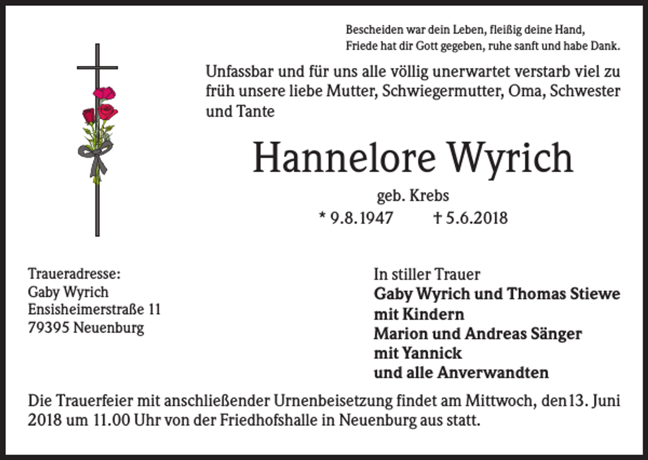 <p>Bescheiden war dein Leben, fleißig deine Hand,<br />Friede hat dir Gott gegeben, ruhe sanft und habe Dank.</p><p>Unfassbar und für uns alle völlig unerwartet verstarb viel zu<br />früh unsere liebe Mutter, Schwiegermutter, Oma, Schwester<br />und Tante</p><p>Hannelore Wyrich<br />geb. Krebs<br />* 9.8.1947<br />† 5.6.2018<br />Traueradresse:<br />Gaby Wyrich<br />Ensisheimerstraße 11<br />79395 Neuenburg</p><p>In stiller Trauer<br />Gaby Wyrich und Thomas Stiewe<br />mit Kindern<br />Marion und Andreas Sänger<br />mit Yannick<br />und alle Anverwandten</p><p>Die Trauerfeier mit anschließender Urnenbeisetzung findet am Mittwoch, den13. Juni<br />2018 um 11.00 Uhr von der Friedhofshalle in Neuenburg aus statt.</p>