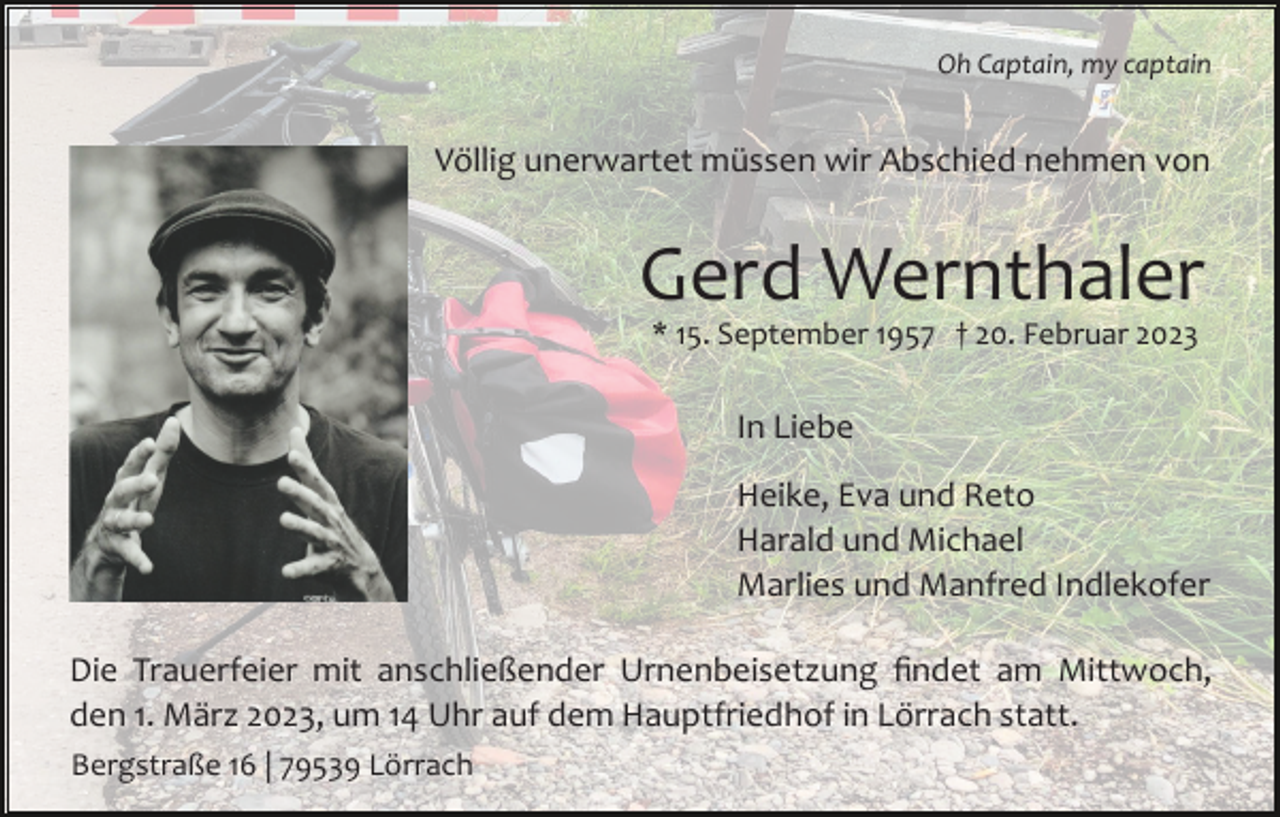 <p>Oh Captain, my captain</p><p>Völlig unerwartet müssen wir Abschied nehmen von</p><p>Gerd Wernthaler<br />* 15. September 1957 † 20. Februar 2023</p><p>In Liebe<br />Heike, Eva und Reto<br />Harald und Michael<br />Marlies und Manfred Indlekofer<br />Die Trauerfeier mit anschließender Urnenbeisetzung ﬁndet am Mittwoch,<br />den 1. März 2023, um 14 Uhr auf dem Hauptfriedhof in Lörrach statt.<br />Bergstraße 16 | 79539 Lörrach</p>