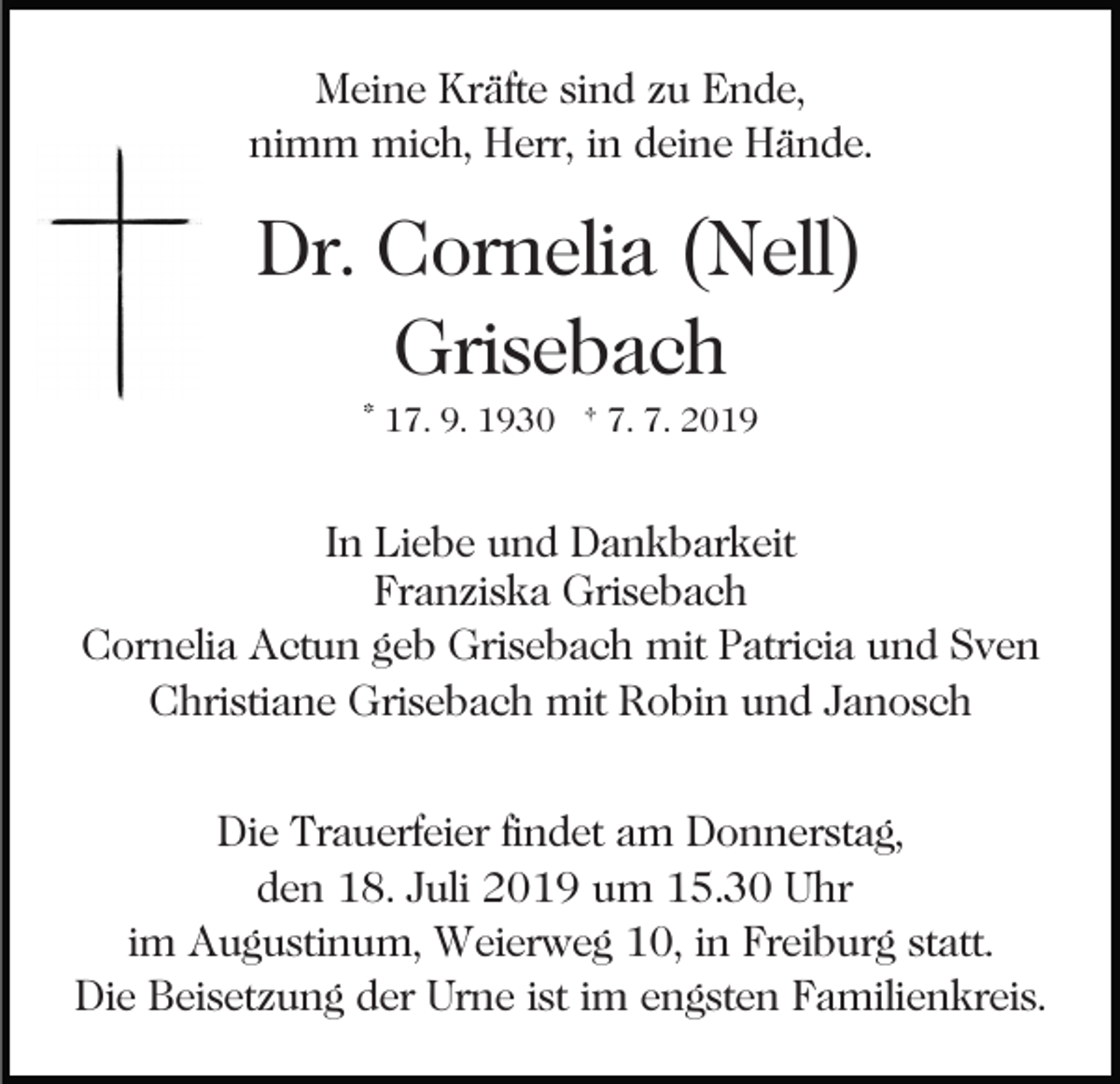<p>Meine Kräfte sind zu Ende,<br />nimm mich, Herr, in deine Hände.</p><p>Dr. Cornelia (Nell)<br />Grisebach<br />* 17. 9. 1930 † 7. 7. 2019</p><p>In Liebe und Dankbarkeit<br />Franziska Grisebach<br />Cornelia Actun geb Grisebach mit Patricia und Sven<br />Christiane Grisebach mit Robin und Janosch<br />Die Trauerfeier findet am Donnerstag,<br />den 18. Juli 2019 um 15.30 Uhr<br />im Augustinum, Weierweg 10, in Freiburg statt.<br />Die Beisetzung der Urne ist im engsten Familienkreis.</p>