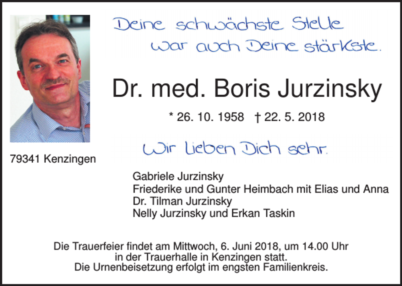<p>Dr. med. Boris Jurzinsky<br />* 26. 10. 1958 † 22. 5. 2018</p><p>79341 Kenzingen<br />Gabriele Jurzinsky<br />Friederike und Gunter Heimbach mit Elias und Anna<br />Dr. Tilman Jurzinsky<br />Nelly Jurzinsky und Erkan Taskin<br />Die Trauerfeier findet am Mittwoch, 6. Juni 2018, um 14.00 Uhr<br />in der Trauerhalle in Kenzingen statt.<br />Die Urnenbeisetzung erfolgt im engsten Familienkreis.</p>