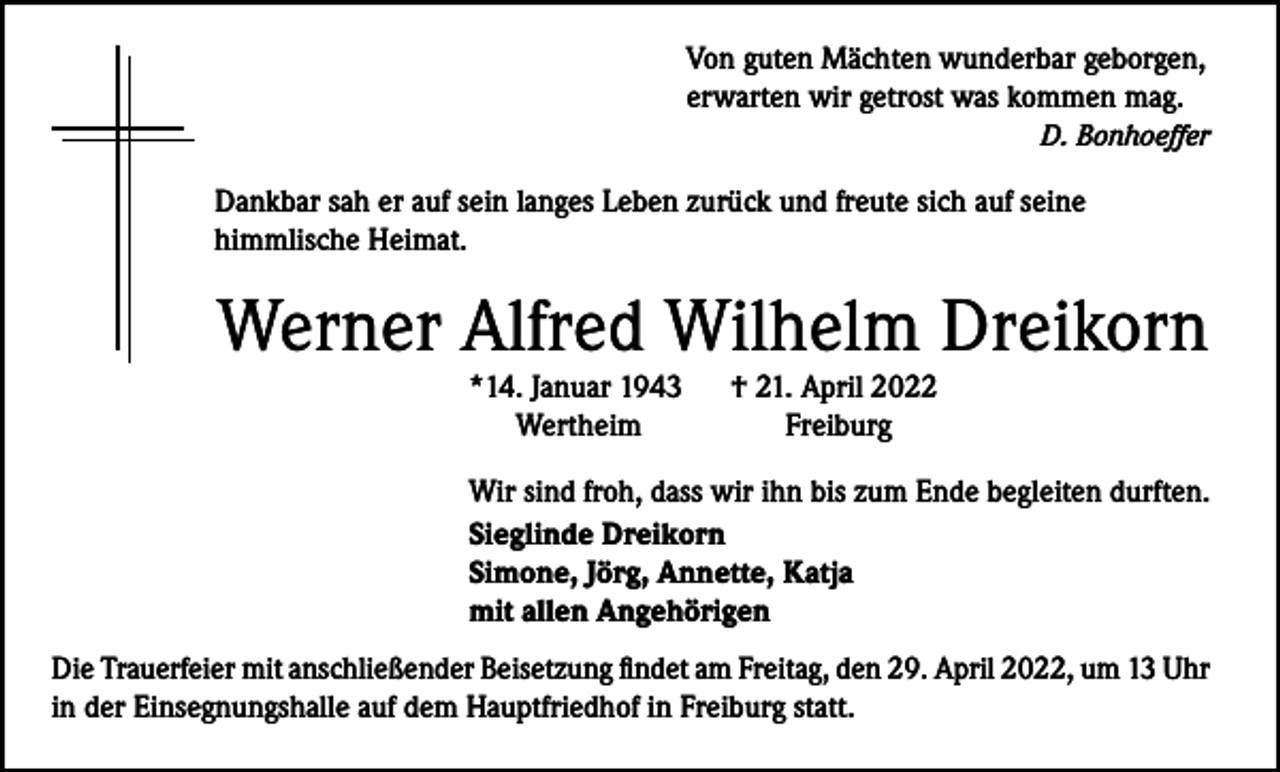 <p>Von guten Mächten wunderbar geborgen,<br />erwarten wir getrost was kommen mag.</p><p>D. Bonhoeffer</p><p>Dankbar sah er auf sein langes Leben zurück und freute sich auf seine<br />himmlische Heimat.</p><p>Werner Alfred Wilhelm Dreikorn<br />*14. Januar 1943<br />Wertheim</p><p>† 21. April 2022<br />Freiburg</p><p>Wir sind froh, dass wir ihn bis zum Ende begleiten durften.<br />Sieglinde Dreikorn<br />Simone, Jörg, Annette, Katja<br />mit allen Angehörigen<br />Die Trauerfeier mit anschließender Beisetzung findet am Freitag, den 29. April 2022, um 13 Uhr<br />in der Einsegnungshalle auf dem Hauptfriedhof in Freiburg statt.</p>