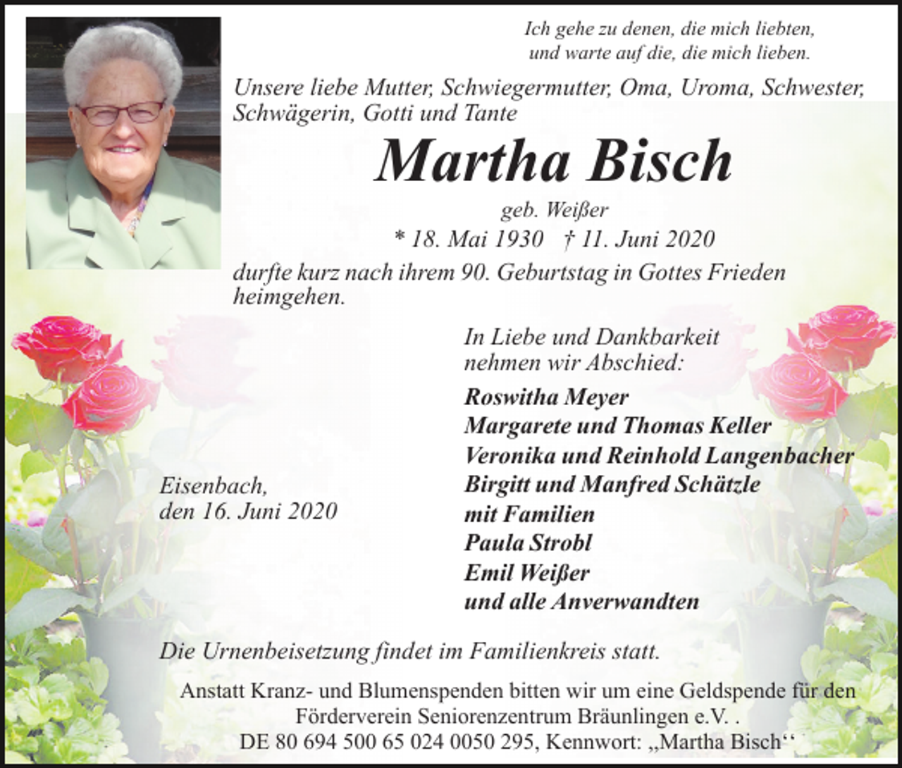 <p>Ich gehe zu denen, die mich liebten,<br />und warte auf die, die mich lieben.</p><p>Unsere liebe Mutter, Schwiegermutter, Oma, Uroma, Schwester,<br />Schwägerin, Gotti und Tante</p><p>Martha Bisch<br />geb. Weißer</p><p>* 18. Mai 1930 † 11. Juni 2020<br />durfte kurz nach ihrem 90. Geburtstag in Gottes Frieden<br />heimgehen.</p><p>Eisenbach,<br />den 16. Juni 2020</p><p>In Liebe und Dankbarkeit<br />nehmen wir Abschied:<br />Roswitha Meyer<br />Margarete und Thomas Keller<br />Veronika und Reinhold Langenbacher<br />Birgitt und Manfred Schätzle<br />mit Familien<br />Paula Strobl<br />Emil Weißer<br />und alle Anverwandten</p><p>Die Urnenbeisetzung findet im Familienkreis statt.<br />Anstatt Kranz- und Blumenspenden bitten wir um eine Geldspende für den<br />Förderverein Seniorenzentrum Bräunlingen e.V. .<br />DE 80 694 500 65 024 0050 295, Kennwort: ,,Martha Bischʻʻ</p>