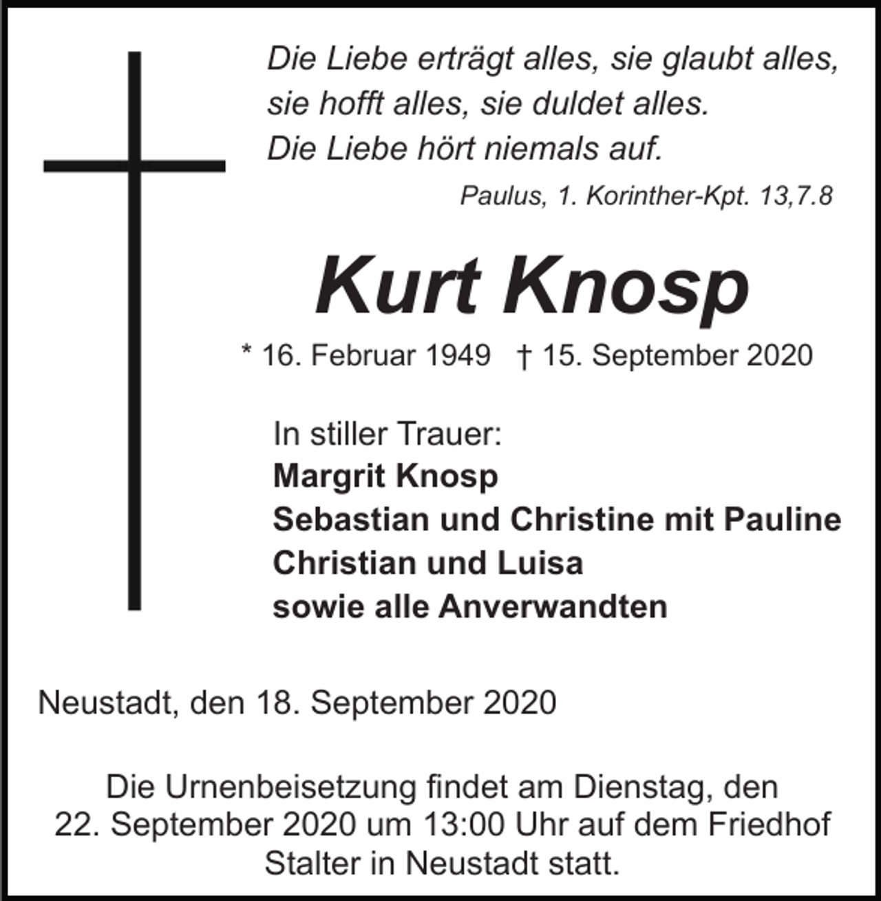 <p>Die Liebe erträgt alles, sie glaubt alles,<br />sie hofft alles, sie duldet alles.<br />Die Liebe hört niemals auf.<br />Paulus, 1. Korinther-Kpt. 13,7.8</p><p>Kurt Knosp<br />* 16. Februar 1949 † 15. September 2020</p><p>In stiller Trauer:<br />Margrit Knosp<br />Sebastian und Christine mit Pauline<br />Christian und Luisa<br />sowie alle Anverwandten<br />Neustadt, den 18. September 2020<br />Die Urnenbeisetzung findet am Dienstag, den<br />22. September 2020 um 13:00 Uhr auf dem Friedhof<br />Stalter in Neustadt statt.</p>