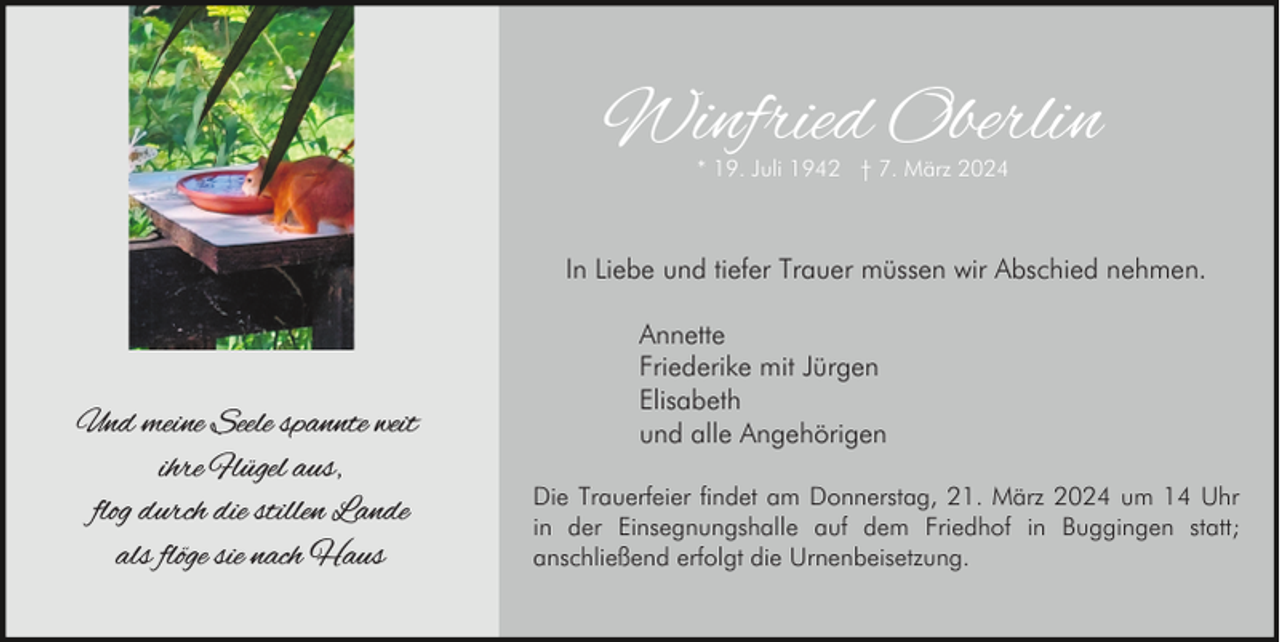 <p>Winfried Oberlin<br />* 19. Juli 1942 † 7. März 2024</p><p>In Liebe und tiefer Trauer müssen wir Abschied nehmen.</p><p>Und meine Seele spannte weit<br />ihre Flügel aus,<br />flog durch die stillen Lande<br />als flöge sie nach Haus</p><p>Annette<br />Friederike mit Jürgen<br />Elisabeth<br />und alle Angehörigen<br />Die Trauerfeier findet am Donnerstag, 21. März 2024 um 14 Uhr<br />in der Einsegnungshalle auf dem Friedhof in Buggingen statt;<br />anschließend erfolgt die Urnenbeisetzung.</p>