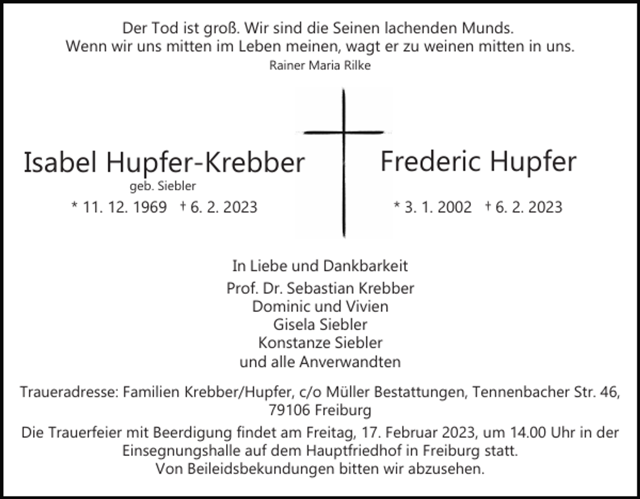 <p>Der Tod ist groß. Wir sind die Seinen lachenden Munds.<br />Wenn wir uns mitten im Leben meinen, wagt er zu weinen mitten in uns.<br />Rainer Maria Rilke</p><p>Isabel Hupfer­Krebber</p><p>Frederic Hupfer</p><p>* 11. 12. 1969 † 6. 2. 2023</p><p>* 3. 1. 2002 † 6. 2. 2023</p><p>geb. Siebler</p><p>In Liebe und Dankbarkeit<br />Prof. Dr. Sebastian Krebber<br />Dominic und Vivien<br />Gisela Siebler<br />Konstanze Siebler<br />und alle Anverwandten<br />Traueradresse: Familien Krebber/Hupfer, c/o Müller Bestattungen, Tennenbacher Str. 46,<br />79106 Freiburg<br />Die Trauerfeier mit Beerdigung findet am Freitag, 17. Februar 2023, um 14.00 Uhr in der<br />Einsegnungshalle auf dem Hauptfriedhof in Freiburg statt.<br />Von Beileidsbekundungen bitten wir abzusehen.</p>