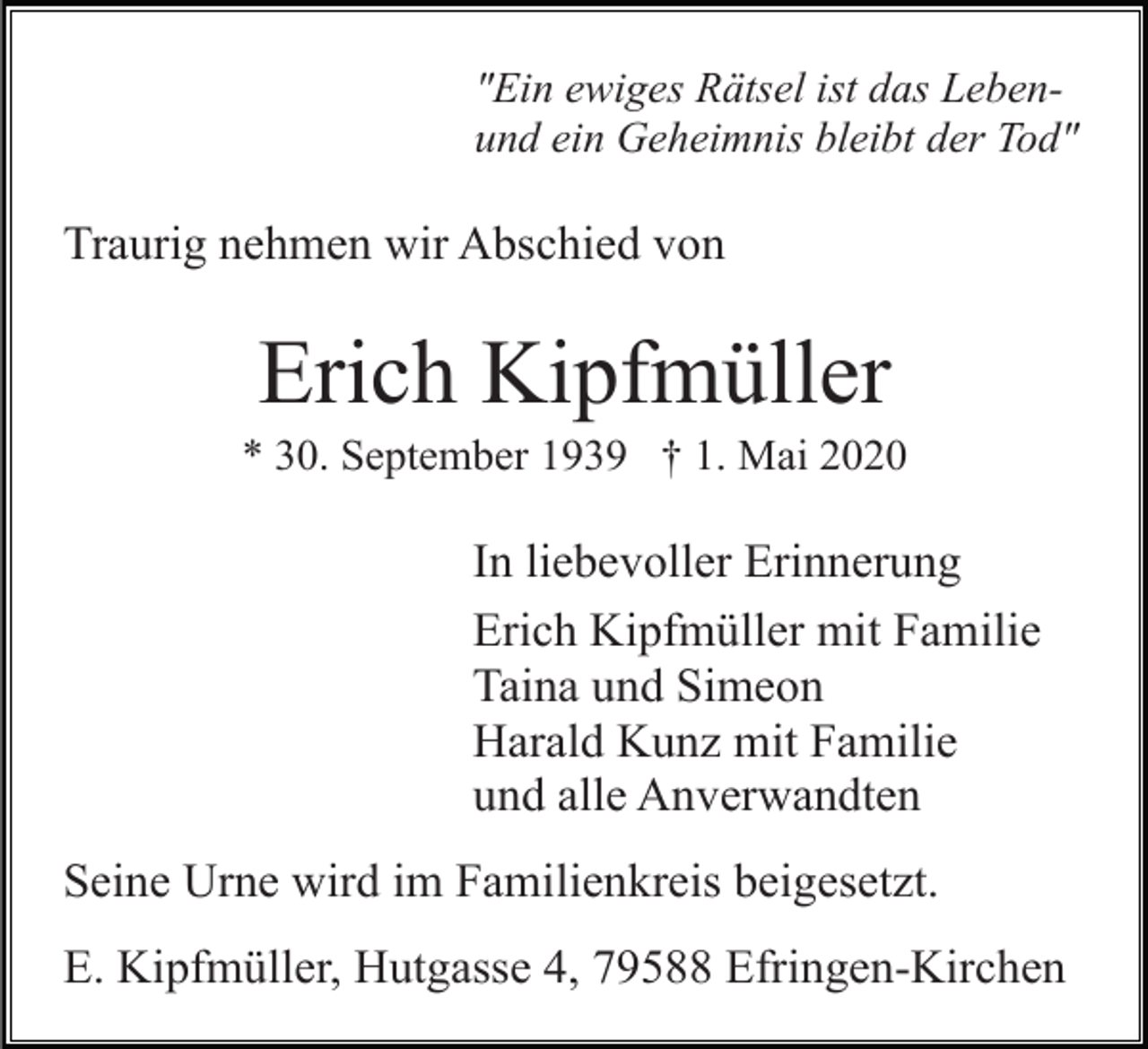 <p>"Ein ewiges Rätsel ist das Lebenund ein Geheimnis bleibt der Tod"</p><p>Traurig nehmen wir Abschied von</p><p>Erich Kipfmüller<br />* 30. September 1939 † 1. Mai 2020</p><p>In liebevoller Erinnerung<br />Erich Kipfmüller mit Familie<br />Taina und Simeon<br />Harald Kunz mit Familie<br />und alle Anverwandten<br />Seine Urne wird im Familienkreis beigesetzt.<br />E. Kipfmüller, Hutgasse 4, 79588 Efringen-Kirchen</p>