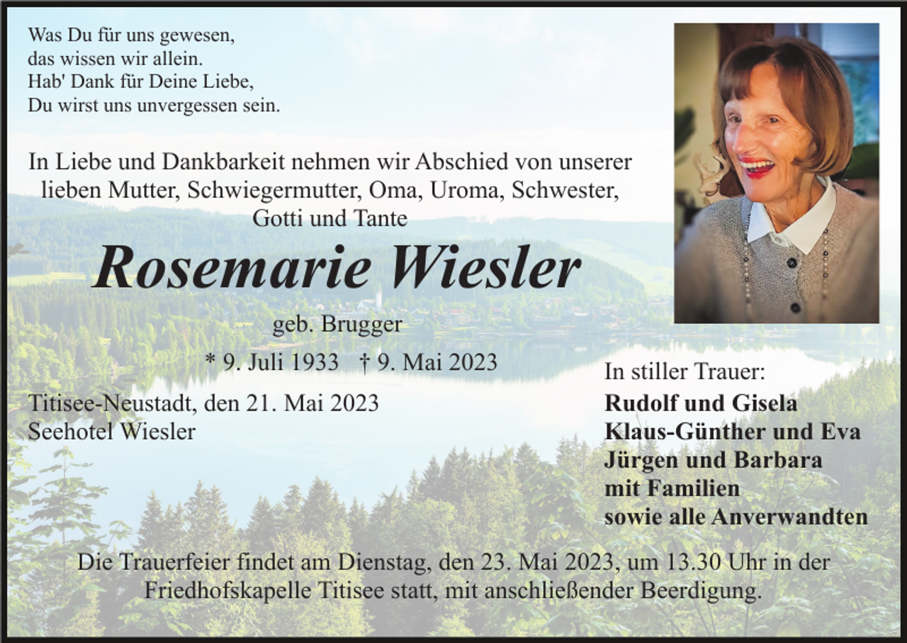 <p>Was Du für uns gewesen,<br />das wissen wir allein.<br />Hab' Dank für Deine Liebe,<br />Du wirst uns unvergessen sein.</p><p>In Liebe und Dankbarkeit nehmen wir Abschied von unserer<br />lieben Mutter, Schwiegermutter, Oma, Uroma, Schwester,<br />Gotti und Tante</p><p>Rosemarie Wiesler<br />geb. Brugger<br />* 9. Juli 1933 † 9. Mai 2023</p><p>Titisee-Neustadt, den 21. Mai 2023<br />Seehotel Wiesler</p><p>In stiller Trauer:<br />Rudolf und Gisela<br />Klaus-Günther und Eva<br />Jürgen und Barbara<br />mit Familien<br />sowie alle Anverwandten</p><p>Die Trauerfeier findet am Dienstag, den 23. Mai 2023, um 13.30 Uhr in der<br />Friedhofskapelle Titisee statt, mit anschließender Beerdigung.</p>