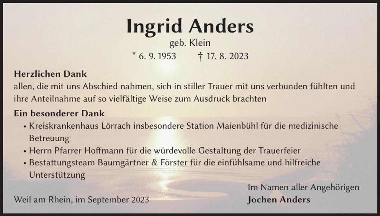 <p>Ingrid Anders<br />geb. Klein<br />* 6. 9. 1953 † 17. 8. 2023</p><p>Herzlichen Dank<br />allen, die mit uns Abschied nahmen, sich in stiller Trauer mit uns verbunden fühlten und<br />ihre Anteilnahme auf so vielfältige Weise zum Ausdruck brachten<br />Ein besonderer Dank<br />• Kreiskrankenhaus Lörrach insbesondere Station Maienbühl für die medizinische<br />Betreuung<br />• Herrn Pfarrer Hoffmann für die würdevolle Gestaltung der Trauerfeier<br />• Bestattungsteam Baumgärtner &amp; Förster für die einfühlsame und hilfreiche<br />Unterstützung</p><p>Im Namen aller Angehörigen<br />Weil am Rhein, im September 2023<br />Jochen Anders</p>