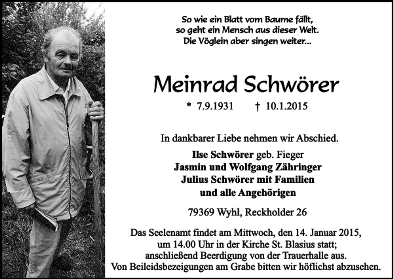 <p>So wie ein Blatt vom Baume fällt,<br />so geht ein Mensch aus dieser Welt.<br />Die Vöglein aber singen weiter...</p><p>Meinrad Schwörer<br />* 7.9.1931</p><p>† 10.1.2015</p><p>In dankbarer Liebe nehmen wir Abschied.<br />Ilse Schwörer geb. Fieger<br />Jasmin und Wolfgang Zähringer<br />Julius Schwörer mit Familien<br />und alle Angehörigen<br />79369 Wyhl, Reckholder 26<br />Das Seelenamt findet am Mittwoch, den 14. Januar 2015,<br />um 14.00 Uhr in der Kirche St. Blasius statt;<br />anschließend Beerdigung von der Trauerhalle aus.<br />Von Beileidsbezeigungen am Grabe bitten wir höflichst abzusehen.</p>