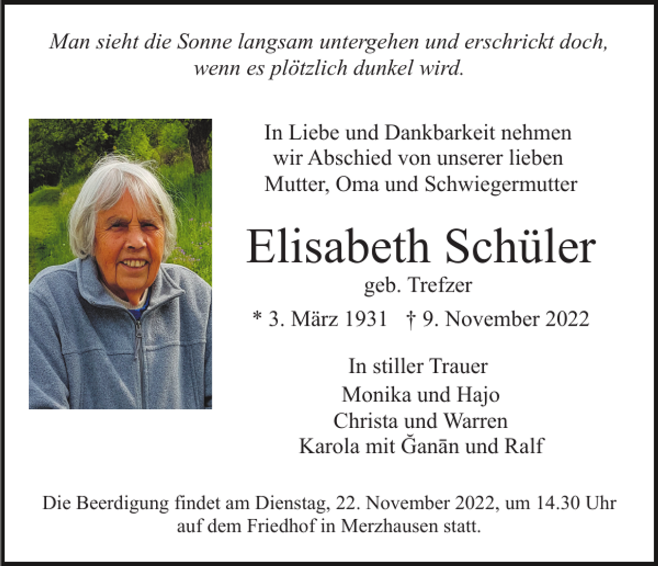 <p>Man sieht die Sonne langsam untergehen und erschrickt doch,<br />wenn es plötzlich dunkel wird.<br />In Liebe und Dankbarkeit nehmen<br />wir Abschied von unserer lieben<br />Mutter, Oma und Schwiegermutter</p><p>Elisabeth Schüler<br />geb. Trefzer</p><p>* 3. März 1931 † 9. November 2022<br />In stiller Trauer<br />Monika und Hajo<br />Christa und Warren<br />Karola mit Ğanān und Ralf<br />Die Beerdigung findet am Dienstag, 22. November 2022, um 14.30 Uhr<br />auf dem Friedhof in Merzhausen statt.</p>