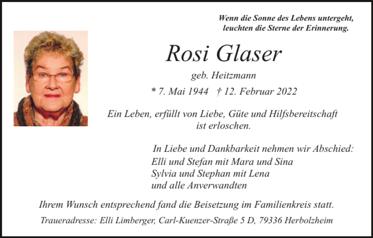 <p>Wenn die Sonne des Lebens untergeht,<br />leuchten die Sterne der Erinnerung.</p><p>Rosi Glaser<br />geb. Heitzmann<br />* 7. Mai 1944 † 12. Februar 2022<br />Ein Leben, erfüllt von Liebe, Güte und Hilfsbereitschaft<br />ist erloschen.<br />In Liebe und Dankbarkeit nehmen wir Abschied:<br />Elli und Stefan mit Mara und Sina<br />Sylvia und Stephan mit Lena<br />und alle Anverwandten<br />Ihrem Wunsch entsprechend fand die Beisetzung im Familienkreis statt.<br />Traueradresse: Elli Limberger, Carl-Kuenzer-Straße 5 D, 79336 Herbolzheim</p>