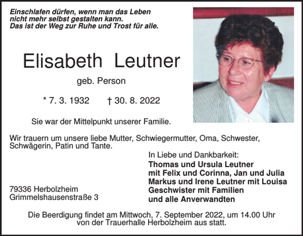 <p>Einschlafen dürfen, wenn man das Leben<br />nicht mehr selbst gestalten kann.<br />Das ist der Weg zur Ruhe und Trost für alle.</p><p>Elisabeth Leutner<br />geb. Person<br />* 7. 3. 1932</p><p>† 30. 8. 2022</p><p>Sie war der Mittelpunkt unserer Familie.<br />Wir trauern um unsere liebe Mutter, Schwiegermutter, Oma, Schwester,<br />Schwägerin, Patin und Tante.<br />In Liebe und Dankbarkeit:<br />Thomas und Ursula Leutner<br />mit Felix und Corinna, Jan und Julia<br />Markus und Irene Leutner mit Louisa<br />79336 Herbolzheim<br />Geschwister mit Familien<br />Grimmelshausenstraße 3<br />und alle Anverwandten<br />Die Beerdigung findet am Mittwoch, 7. September 2022, um 14.00 Uhr<br />von der Trauerhalle Herbolzheim aus statt.</p>