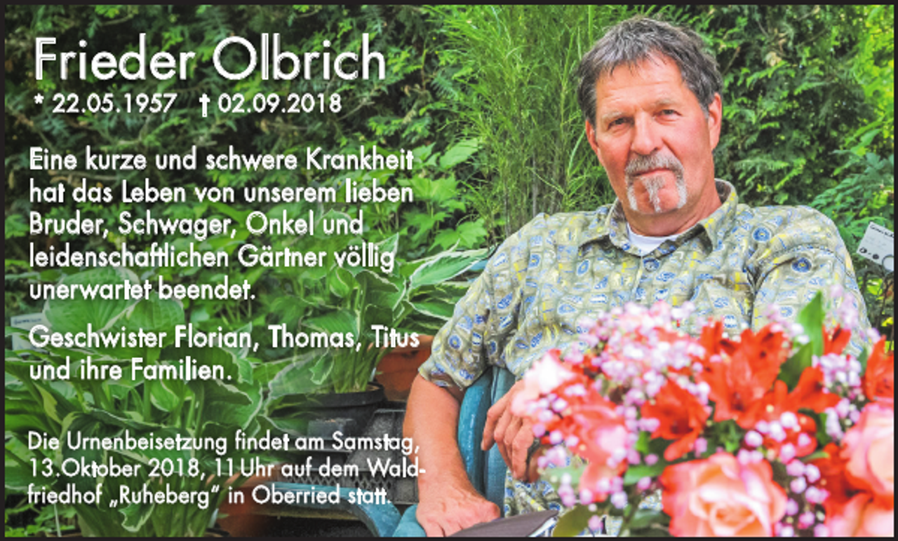 <p>Frieder Olbrich<br />* 22.05.1957 † 02.09.2018</p><p>Eine kurze und schwere Krankheit<br />hat das Leben von unserem lieben<br />Bruder, Schwager, Onkel und<br />leidenschaftlichen Gärtner völlig<br />unerwartet beendet.<br />Geschwister Florian, Thomas, Titus<br />und ihre Familien.<br />Die Urnenbeisetzung findet am Samstag,<br />13.Oktober 2018, 11 Uhr auf dem Waldfriedhof „Ruheberg“ in Oberried statt.</p>