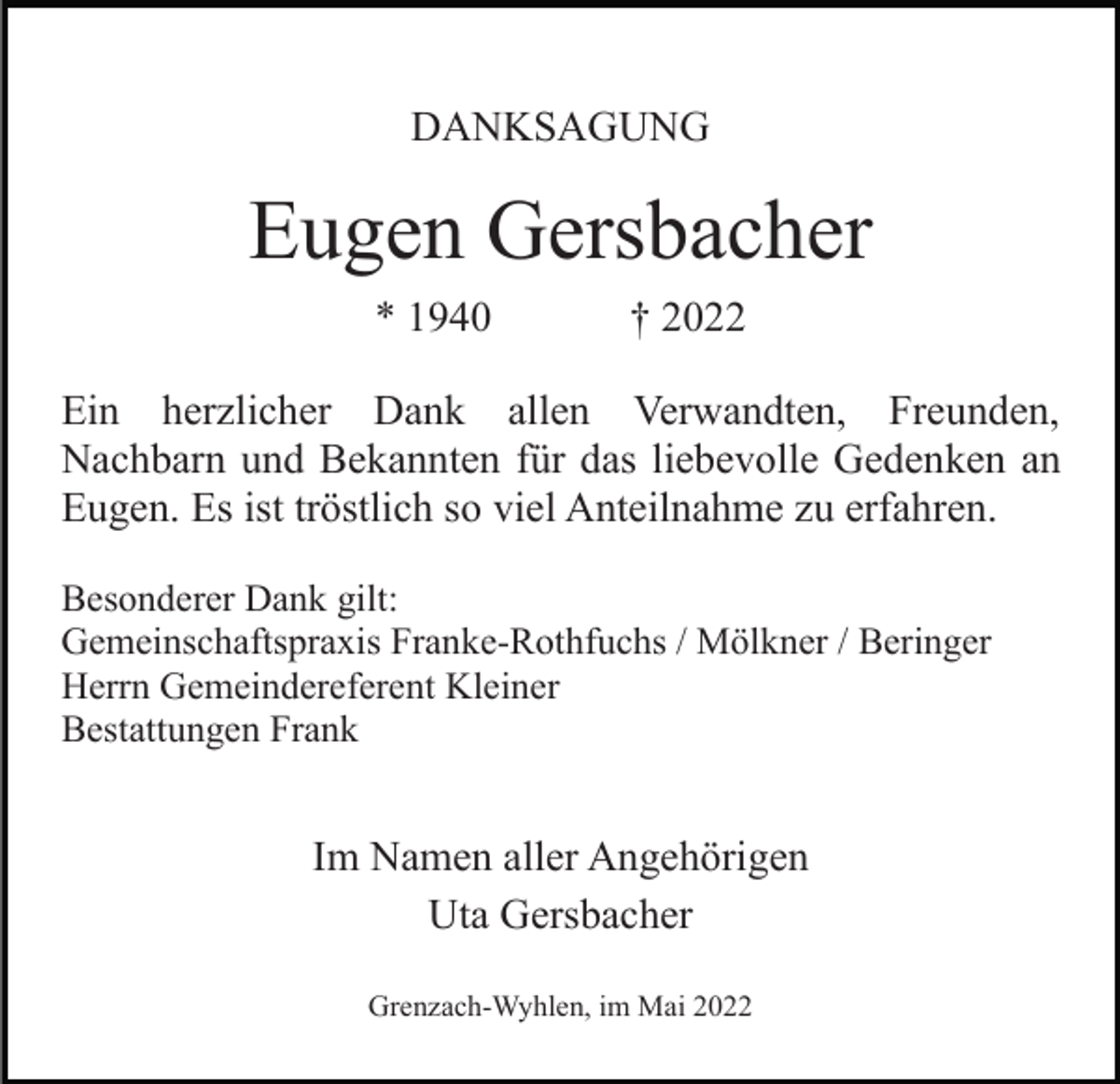 <p>DANKSAGUNG</p><p>Eugen Gersbacher<br />* 1940</p><p>† 2022</p><p>Ein herzlicher Dank allen Verwandten, Freunden,<br />Nachbarn und Bekannten für das liebevolle Gedenken an<br />Eugen. Es ist tröstlich so viel Anteilnahme zu erfahren.<br />Besonderer Dank gilt:<br />Gemeinschaftspraxis Franke-Rothfuchs / Mölkner / Beringer<br />Herrn Gemeindereferent Kleiner<br />Bestattungen Frank</p><p>Im Namen aller Angehörigen<br />Uta Gersbacher<br />Grenzach-Wyhlen, im Mai 2022</p>