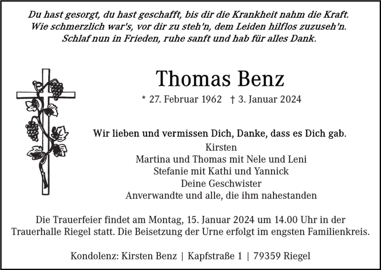 <p>* 27. Februar 1962 † 3. Januar 2024</p><p>Kirsten<br />Martina und Thomas mit Nele und Leni<br />Stefanie mit Kathi und Yannick<br />Deine Geschwister<br />Anverwandte und alle, die ihm nahestanden<br />Die Trauerfeier findet am Montag, 15. Januar 2024 um 14.00 Uhr in der<br />Trauerhalle Riegel statt. Die Beisetzung der Urne erfolgt im engsten Familienkreis.<br />Kondolenz: Kirsten Benz | Kapfstraße 1 | 79359 Riegel</p>