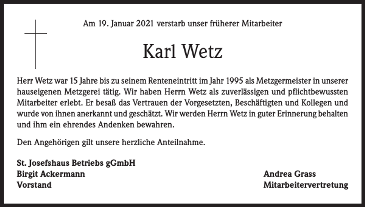 <p>Am 19. Januar 2021 verstarb unser früherer Mitarbeiter</p><p>Karl Wetz<br />Herr Wetz war 15 Jahre bis zu seinem Renteneintritt im Jahr 1995 als Metzgermeister in unserer<br />hauseigenen Metzgerei tätig. Wir haben Herrn Wetz als zuverlässigen und pflichtbewussten<br />Mitarbeiter erlebt. Er besaß das Vertrauen der Vorgesetzten, Beschäftigten und Kollegen und<br />wurde von ihnen anerkannt und geschätzt. Wir werden Herrn Wetz in guter Erinnerung behalten<br />und ihm ein ehrendes Andenken bewahren.<br />Den Angehörigen gilt unsere herzliche Anteilnahme.<br />St. Josefshaus Betriebs gGmbH<br />Birgit Ackermann<br />Vorstand</p><p>Andrea Grass<br />Mitarbeitervertretung</p>