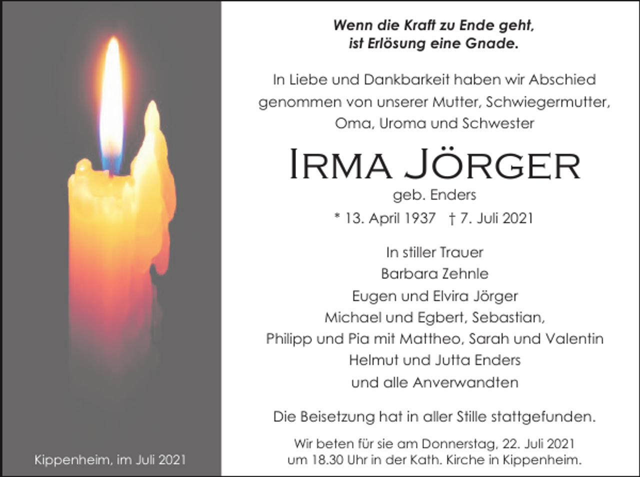 <p>Wenn die Kraft zu Ende geht,<br />ist Erlösung eine Gnade.<br />In Liebe und Dankbarkeit haben wir Abschied<br />genommen von unserer Mutter, Schwiegermutter,<br />Oma, Uroma und Schwester</p><p>Irma Jörger<br />geb. Enders<br />* 13. April 1937 † 7. Juli 2021<br />In stiller Trauer<br />Barbara Zehnle<br />Eugen und Elvira Jörger<br />Michael und Egbert, Sebastian,<br />Philipp und Pia mit Mattheo, Sarah und Valentin<br />Helmut und Jutta Enders<br />und alle Anverwandten<br />Die Beisetzung hat in aller Stille stattgefunden.<br />Kippenheim, im Juli 2021</p><p>Wir beten für sie am Donnerstag, 22. Juli 2021<br />um 18.30 Uhr in der Kath. Kirche in Kippenheim.</p>