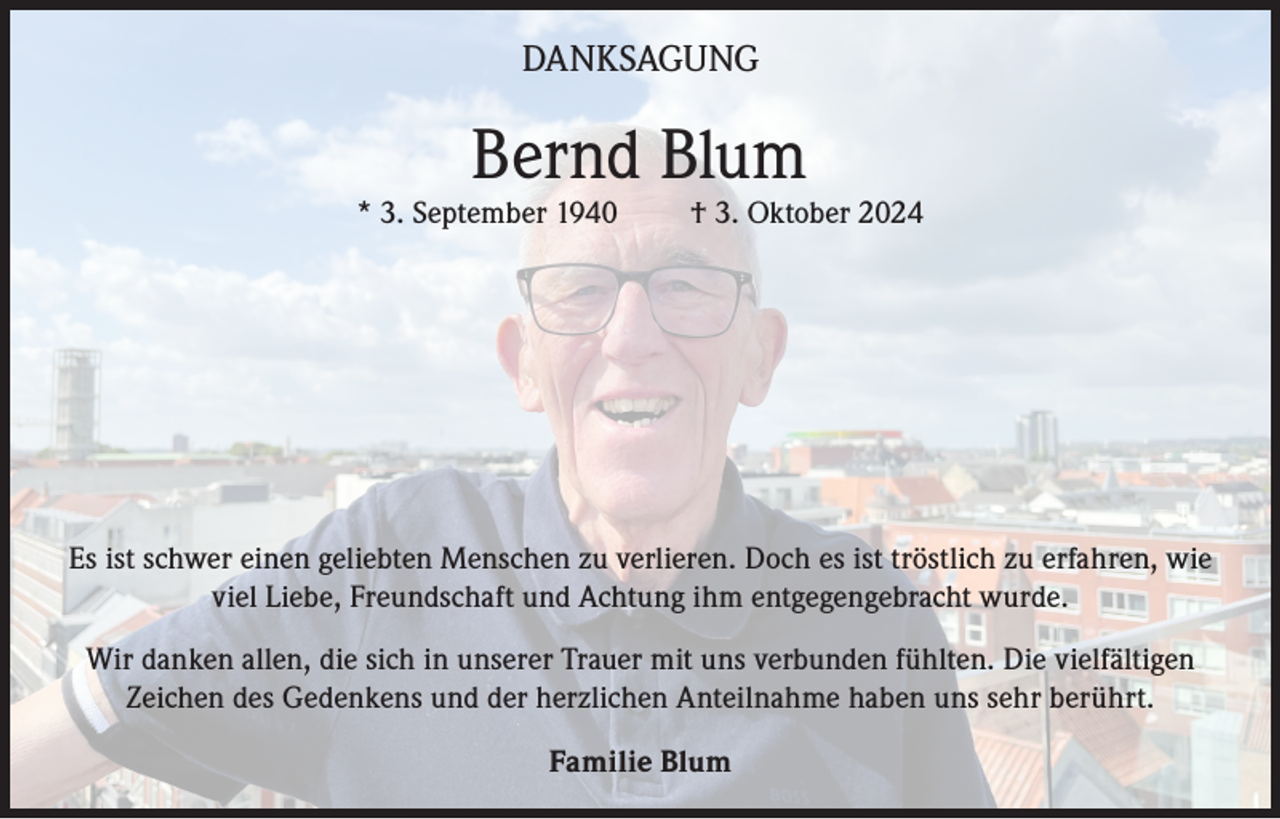 <p>DANKSAGUNG</p><p>Bernd Blum</p><p>* 3. September 1940</p><p>† 3. Oktober 2024</p><p>Es ist schwer einen geliebten Menschen zu verlieren. Doch es ist tröstlich zu erfahren, wie<br />viel Liebe, Freundschaft und Achtung ihm entgegengebracht wurde.<br />Wir danken allen, die sich in unserer Trauer mit uns verbunden fühlten. Die vielfältigen<br />Zeichen des Gedenkens und der herzlichen Anteilnahme haben uns sehr berührt.<br />Familie Blum</p>